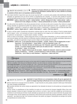 50
LEÇON 3 – DOSSIER 2
Identifier les principaux éléments qui composent une carte postale de vacances,
comprendre les informations contenues dans ces cartes, identifier les formules
de salutation utilisées dans la correspondance amicale ou familiale.
Faire d’abord identifier le type d’écrit, pour cela un seul coup d’œil suffit : ce sont des cartes postales. Cette identification effectuée,
demander aux apprenants de les lire afin de vérifier la compréhension de la situation : ce sont des cartes postales de vacances.
L’activité elle-même permet de vérifier si les apprenants identifient le destinataire, l’expéditeur et le type de relation qu’il y a entre eux.
2CORRIGÉ : carte a : Annie écrit à sa mère = relation familiale — carte b : Monique écrit à Max = relation amicale — carte c :
Catherine écrit à des collègues (« les filles » + adresse professionnelle sur la carte) = relation professionnelle
Par cette activité, faire identifier le lieu d’où les personnes écrivent, c’est-à-dire où elles sont en vacances. Pour renforcer la compré-
hension, demander aux apprenants de justifier leurs réponses en citant des indices repérés dans les cartes : « pyramides » et « souk »
pour l’Égypte ; « Amazonie », « carnaval » et « samba » pour le Brésil ; « Central park », « Chinatown » pour les États-Unis (New York).
2CORRIGÉ : carte a : Égypte (photo 4) — carte b : Brésil (photo 1) — carte c : États-Unis (photo 5)
Il s’agit ici de faire repérer l’essentiel des informations contenues dans les cartes. Pour cela, renforcer à l’oral la consigne donnée
dans le manuel : le lieu = où la personne se trouve, ce qu’on apprend sur son voyage ou sur la ville/le pays visité ; les activités =
ce qu’elle fait ; les impressions = ce qu’elle ressent ; le temps = la météo.
Diviser la classe en sous-groupes : chaque groupe doit trouver un ou deux types d’informations. La mise en commun peut se faire
sous forme de tableau, puis faire observer les différentes manières employées pour parler du lieu/des activités/des impressions et
de la météo : cela aidera les apprenants, lorsqu’ils auront à rédiger une carte postale en fin de leçon.
2CORRIGÉ : carte a. lieu : Je suis aujourd’hui devant les pyramides. — activités : Demain, je fais du shopping dans un souk. —
impressions : C’est extraordinaire ! — temps (météo) : Il fait très chaud dans ce pays : 36° !
carte b. lieu : Deuxième ville dans cet immense pays. Hier l’Amazonie, aujourd’hui une magnifique plage. —
activités : Le carnaval commence demain. Quatre jours de samba non-stop ! — impressions : C’est un pays
de contrastes ! — temps : Et il fait beau…
carte c. lieu : Imaginez l’avenue la plus chic du monde… Imaginez les restaurants : toutes les cuisines du monde !
Imaginez l’architecture… — activités : Je marche beaucoup, je visite les musées, je me promène dans
Central Park… Tout à l’heure, je visite Chinatown ! — impressions : J’adore cette ville !
2 OBJECTIF DES ACTIVITÉS 1, 2 ET 3 1
Approfondir le travail effectué sur la correspondance simple afin que les apprenants dis-
posent d’un bagage linguistique suffisant pour écrire une carte postale à la fin de la leçon.
a) Faire d’abord lire les messages afin de les identifier : il s’agit d’extraits de cartes postales, donnant le même type d’informations
que celles travaillées précédemment.
b) Si possible, distribuer des cartons vierges aux apprenants et leur demander de dessiner la carte postale qui correspond au texte
sélectionné.
c) Pour vérifier la compréhension et faire transférer les acquis en ce qui concerne les formules d’appel/de clôture d’une carte
postale, demander à chacun de copier le message choisi au dos de « sa carte », celui-ci doit être complété par une formule pour
commencer et une formule pour terminer. Ensuite, demander aux personnes de circuler dans la classe et de former des groupes selon
les messages choisis, afin de comparer leurs productions. Cette activité suscite souvent des réactions spontanées, positives, chez les
apprenants — peu importe leur âge. C’est l’occasion de découvrir des talents, de comparer l’interprétation du message et de clarifier
la compréhension de certains termes.
2 OBJECTIF DE L’ACTIVITÉ 4 1
1
2
3
4
Point Langue  Écrire à ses amis, sa famille
a
a)
) Demander aux apprenants de revenir sur les cartes afin d’y repérer les formules pour commencer et pour terminer.
b
b)
) Faire compléter cette liste par les éléments donnés. Lors de la mise en commun, faire observer :
S
Su
ur
r l
le
e p
pl
la
an
n d
de
e l
la
a f
fo
or
rm
me
e :
: les formes variables de « cher » (masculin, féminin, pluriel) précédé ou pas du possessif. Mais,
ne pas aller plus loin, car l’accord des adjectifs sera traité au cours du prochain dossier.
S
Su
ur
r l
le
e p
pl
la
an
n d
du
u s
se
en
ns
s :
: les degrés de familiarité. Pour commencer : coucou/salut les filles. Pour finir, du plus au moins
familier : bisous ➞ bises ➞ je t’embrasse ➞ amitiés/amicalement.
2 Corrigé : a
a)
) Pour commencer : Chère maman/Cher Max/Salut les filles ! – Pour terminer : Je t’embrasse/Bisous/Bises
b
b)
) Pour commencer : Chers amis/Coucou/Ma chère Sonia/Mon cher Paul – Pour terminer : Amicalement/Amitiés
S’EXERCER nos 1 et 2 Corrigé
x p. 53
 