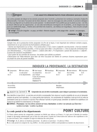 51
DOSSIER 2 – LEÇON 3
INDIQUER LA PROVENANCE, LA DESTINATION
Comprendre des avis de lettre recommandée, savoir indiquer la provenance et la destination.
Faire identifier le type d’écrit : ce sont des avis de lettre recommandée. Faire observer la partie complétée de ces avis et demander
combien de parties sont repérables : il y a deux parties bien distinctes : les coordonnées de l’expéditeur (celui qui écrit) et celles du
destinataire (celui qui va recevoir le courrier). Pour effectuer l’activité, en grand groupe, demander où habitent les expéditeurs (en
France) et où habitent les destinataires (à l’étranger).
2CORRIGÉ : Provenance : les trois lettres viennent de France. Destination : la lettre 1 est adressée aux États-Unis —
la lettre 2 en Italie — la lettre 3 au Brésil.
2 OBJECTIF DE L’ACTIVITÉ 5 1
Point Langue  Les adjectifs démonstratifs pour désigner quelque chose
Les cartes postales de départ et les extraits proposés dans l’activité 4 présentent de nombreux exemples d’adjectifs
démonstratifs. C’est donc l’occasion de les faire observer : dans les messages de cette activité, ils servent à désigner
les lieux qui figurent sur la photo de la carte postale – le démonstratif n’est justifié que par la photo au dos – (en fait,
le dessin effectué par les apprenants) : je vois c
ce
es
s merveilleuses montagnes de ma fenêtre… je me baigne tous les
jours sur c
ce
et
tt
te
e belle plage… j’habite dans c
ce
et
t hôtel très moderne… c
ce
e château est magnifique… Faire ensuite complé-
ter le Point langue.
2 Corrigé : masculin singulier : ce pays, cet hôtel – féminin singulier : cette plage/ville – pluriel : ces paysages,
ces montagnes
S’EXERCER n° 3 Corrigé
x p. 53
Compte tenu de la production écrite proposée à la fin de la leçon, il est important de renforcer certains acquis,
notamment en ce qui concerne les formulations utilisées pour :
– donner ses impressions sur un lieu : ➞ la construction « C’est + (nom +) adjectif » est récurrente : c’est (un endroit)
extraordinaire ! Une variante possible, « C’est un pays (une ville) + une précision » : c’est un pays de contrastes/c’est
une ville fantastique… ; ➞ Le verbe « adorer » : j’adore cette ville ! ; ➞ L’expression « passer des vacances » + adjectif :
je passe des vacances inoubliables !
– pour parler de ses activités de vacances : les verbes sont utilisés au présent.
L’observation de l’Aide-mémoire peut bien sûr être l’occasion de mettre en commun d’autres expressions pour
accomplir les actes de parole travaillés.
AIDE-MÉMOIRE

 Comprendre 
 Point culture 
 Point langue 
 Phonétique 
 Comprendre 
 Aide-mémoire 
 S’exprimer
Écrit Le code postal Les prépositions Act. 6 et 7 Oral Dire le temps Écrit
Act. 5 et les départements pour indiquer Act. 8 qu’il fait Act. 9
le pays de provenance,
de destination
S’exercer n° 4
Avis de lettre Messages
recommandée téléphoniques
5
POINT CULTURE
Le code postal et les départements
Ce Point culture permet de comprendre comment on libelle une adresse en France, il s’agit aussi d’aborder de manière
simple le découpage administratif, par le biais du code postal. À partir de l’observation des adresses des expéditeurs et de
la carte de France, faire compléter la règle de rédaction du code postal.
HCorrigé : A. 1. adresse en banlieue parisienne – 2. adresse en province – 3. adresse à Paris
B. Le code postal est composé de cinq chiffres ; les deux premiers chiffres correspondent au numéro du département.
 