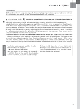 53
DOSSIER 2 – LEÇON 3
Transférer tout ce qui a été appris au long de la leçon en écrivant une carte postale amicale.
Pour stimuler leur motivation à effectuer la tâche donnée, plusieurs situations peuvent être proposées aux apprenants :
1. Les destinataires des cartes sont les apprenants. Au préalable, penser à écrire le nom des apprenants sur des petits papiers.
Ensuite, chacun pioche un petit papier pour savoir à qui il va écrire. Le message devra contenir des indices sur le lieu (entre autres),
mais ne pas le nommer. Ceci afin que la lecture ultérieure de la carte postale s’accompagne de la découverte du lieu à partir des indi-
ces donnés (comme pour l’activité 2, 1er parcours). Une fois que tous auront écrit leur texte, l’un d’eux « fera le facteur » et distribuera
les « cartes » aux personnes concernées. Après lecture individuelle, proposer une mise en commun : chaque personne confirme
auprès de l’expéditeur de la « carte », le lieu d’où elle vient.
2. Choisir des lieux de vacances et écrire une « vraie » carte postale à une personne de la classe. Prévoir pour cette activité de
« vraies » cartes postales (de France, du pays où se déroule le cours, du monde entier…) en nombre suffisant, et des papiers de taille
correspondant au verso d’une carte postale. Chaque étudiant choisit une carte, qui devient le lieu de vacances « où il se trouve ».
Avant la mise en commun, ramasser les cartes postales et les afficher (côté photo) sur le mur ou le tableau. Enfin, à tour de rôle, après
avoir pris connaissance du message qui leur est destiné, les destinataires sont amenés à reconnaître la carte postale qui leur correspond.
2 OBJECTIF DE L’ACTIVITÉ 9 1
Cet Aide-mémoire fournit quelques exemples de phrases simples pour permettre aux apprenants de parler du temps
qu’il fait dans leur carte postale. Cet acte de parole sera approfondi dans le dossier 6.
AIDE-MÉMOIRE
9
S’EXERCER
–
CORRIGÉ
1. un timbre — une carte postale — une lettre — le destina-
taire — l’expéditeur — le code postal…
2. a. Bonjour, monsieur — b. Au revoir !
3. 1 : cette maison — 2 : cette avenue — 3 : ces marchés —
4 : cet hôtel — 5 : ce ciel bleu, ce soleil — 6 : cet endroit, ce
quartier — 7 : ces fleurs, ces couleurs — 8 : cette jolie église
4. L’avion vient du Japon et va en Grèce. — L’avion vient
d’Allemagne et va au Brésil. — L’avion vient de France et va en
Écosse. — L’avion vient d’Iran et va aux États-Unis. — L’avion
vient des Philippines et va au Portugal.
 