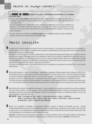 Carnet de voyage – DOSSIER 2
54
Paris insolite
Les photos et la consigne permettent de faire le lien avec le reste du dossier : il est question de vacances et de cartes postales. Le
principal objectif de cette activité est d’identifier et de comparer les représentations que les apprenants ont de la capitale française,
première destination du tourisme mondial.
Faire observer les photos afin d’en identifier le point commun : Paris. Demander aux apprenants d’imaginer qu’ils sont dans cette ville
et qu’ils veulent envoyer trois cartes postales. Leur demander de choisir les trois photos qui représentent le mieux Paris, pour eux.
Puis, leur dire de comparer leur choix avec celui de leur voisin. Au bout de quelques minutes, effectuer une rapide mise en commun
afin de constater si les apprenants ont les mêmes représentations. S’agissant de lieux très connus, leurs noms viendront peut-être
naturellement… mais ce n’est pas l’objectif, compte tenu de l’activité 3.
En fonction du niveau de la classe, il est possible d’aller plus loin, en demandant aux apprenants qui connaît Paris, s’ils ont d’autres
représentations…
Cette activité permet de « briser » les stéréotypes : demander aux apprenants d’indiquer quelles sont les photos qui, pour eux, ne
représentent pas Paris. Lors de la mise en commun, essayer d’identifier les raisons de leur choix : le lieu est d’inspiration étrangère
ou remonte à l’Antiquité (Chine, Rome, Orient…), on se croirait à la campagne… Les apprenants ne seront probablement pas capables
de nommer les lieux à ce stade du parcours ; se contenter de faire citer le numéro correspondant, en attendant l’activité 3.
En fonction du niveau de la classe, aborder rapidement (et simplement !) le côté cosmopolite de Paris, l’influence de certaines cultu-
res. Si c’est possible, montrer à ce moment-là d’autres photos de lieux insolites, sans que cela ne devienne pour autant une activité.
Avant de faire faire l’activité, faire identifier le document : il s’agit de légendes correspondant aux photos. Faire nommer rapidement,
sans entrer dans les détails, ce qui les compose : nom du lieu/adresse/métro/commentaire. Conclure qu’il s’agit peut-être de fiches
touristiques. Former des sous-groupes pour effectuer l’activité. Lors de la mise en commun, se contenter de vérifier si les lieux ont
été bien identifiés, comme dans le corrigé.
2CORRIGÉ : photo 1 : la mosquée de Paris — photo 2 : la Seine avec ses ponts — photo 3 : la Défense —
photo 4 : les arènes de Lutèce — photo 5 : Isbas russes — photo 6 : le Sacré-Cœur — photo 8 : les vignes
de Montmartre — photo 9 : station de métro Abbesses
Revenir sur les légendes et demander aux apprenants d’observer comment on indique la localisation des lieux : adresse/
arrondissement/station de métro. Pour faire comprendre la notion d’arrondissement, faire observer le plan donné : Paris est divisé
en vingt « zones » : les arrondissements, le premier arrondissement se trouve au centre de Paris (la partie la plus ancienne de la ville),
les arrondissements sont numérotés en spirale, comme un escargot.
Important : L’exécution de l’activité suppose un pré requis : les nombres ordinaux. En effet, cette activité amènera les apprenants à
localiser les lieux sur le plan en formulant des énoncés du type « la Maison Loo est ici dans le huitième arrondissement ».
1
2
3
4
Ce Carnet de voyage propose un parcours à dominante socioculturelle, il se compose
d’un seul volet :
Ce volet, intitulé P
Pa
ar
ri
is
s i
in
ns
so
ol
li
it
te
e, permet de découvrir Paris au-delà des lieux touristiques les plus connus, de
comprendre l’organisation de Paris en arrondissements et de situer certains lieux selon leur arrondissement,
sur la carte de Paris.
Une visite inhabituelle de la capitale de la France est offerte aux apprenants qui sont ainsi sensibilisés à la
richesse et à la diversité de cette ville cosmopolite : la « balade » ne s’arrête pas uniquement sur les lieux
consacrés et très connus de Paris, mais elle donne à voir des endroits différents, originaux, souvent liés à des
cultures étrangères.
Pour aller plus loin sur le thème de ce C
Ca
ar
rn
ne
et
t d
de
e v
vo
oy
ya
ag
ge
e, il est possible de consulter l’ouvrage de Rodolphe
Trouilleux, Paris secret et insolite, Éditions Parigramme, 2003.
 