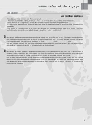 DOSSIER 2 – Carnet de voyage
55
5
6
Cette activité représente un moment d’expression libre, et, qui sait, une parenthèse pour le rêve… Faire d’abord regarder les photos
pour que les apprenants puissent choisir les lieux qu’ils veulent connaître s’ils vont à Paris (ou la prochaine fois qu’ils iront à Paris,
s’ils connaissent déjà la ville), par ordre de préférence : 1re visite : .............. 2e visite : .............. 3e visite : .............. .
Puis, faire comparer leur choix avec leur voisin. Une mise en commun rapide en grand groupe permettra peut-être de constater des
récurrences ou… une diversité de choix, ce qui, dans les deux cas, est intéressant.
Cette activité permet aux apprenants de parler de la ville où a lieu le cours de français ou de leur propre ville. En petits groupes, les
apprenants disent d’abord quels lieux touristiques ils font visiter en premier à des touristes qui ne connaissent pas la ville. En fonc-
tion du niveau de la classe et de l’intérêt suscité par l’activité, on peut les encourager à justifier leur priorité.
Puis, ils disent quels sont les lieux insolites à découvrir. Ils sont amenés à poser un regard nouveau sur leur ville pour chercher
ce qui y sort de l’ordinaire. Comme précédemment dans le cas où tout le monde parle de la même ville, une mise en commun rapide
avec l’ensemble de la classe permettra peut-être de constater des points communs dans les endroits à découvrir ou, au contraire, des
propositions très différentes.
Les nombres ordinaux
Faire observer l’Aide-mémoire afin d’arriver à la règle :
– Pour former un nombre ordinal, on ajoute « -ième » au nombre : deux ➞ deuxième ; trois ➞ troisième.
– Faire observer les changements : quatre ➞ quatrième ; cinq ➞ cinquième ; neuf ➞ neuvième.
– Le masculin et le féminin sont identiques, sauf dans le cas de premier/première (et second/seconde, qui ne sont pas
donnés ici)
Pour vérifier la compréhension de la règle, faire énoncer les nombres ordinaux jusqu’à 20 (attirer l’attention
sur la formation des nombres de 11 à 16 : douze ➞ douzième ; treize ➞ treizième…)
AIDE-MÉMOIRE
 