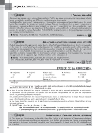 PARLER DE SA PROFESSION

 Comprendre 
 S’exprimer 
 Point langue 
 Phonétique 
 S’exprimer
Oral Oral Le masculin/féminin Act. 6 Oral/Écrit
Act. 4 Act. 5 des noms de profession Act. 7 et 8
S’exercer no 5
Témoignages
Travailler de manière ciblée sur les professions et arriver à la conceptualisation du masculin
et du féminin de ces noms.
a) Avant de procéder à l’activité, faire observer rapidement les dessins afin que les apprenants en identifient le point commun :
ils représentent tous des professions. Vous pouvez aussi faire écouter l’enregistrement une fois pour une compréhension
globale : les personnes parlent de leur profession.
Puis, faire écouter l’enregistrement afin d’associer les personnes aux dessins. En fonction du niveau du groupe, effectuer une courte
pause entre chaque énoncé, pour que les apprenants aient le temps d’effectuer la tâche.
b) Pour chaque dessin, faire associer le nom de la profession correspondante (au masculin et au féminin). Cette activité sert de transi-
tion vers le Point langue.
2CORRIGÉ : a) 1f — 2b — 3d — 4c — 5e — 6g — 7h — 8a
b) a. pharmacien/pharmacienne — b. boulanger/boulangère — c. coiffeur/coiffeuse — d. journaliste/journaliste —
e. photographe/photographe — f. réalisateur/réalisatrice — g. opticien/opticienne — h. couturier/couturière
2 OBJECTIF DE L’ACTIVITÉ 4 1
4
LEÇON 1 – DOSSIER 3
58
Point Langue  Parler de ses goûts
Maintenant que les apprenants ont repéré dans les fiches Profil ce que les personnes aiment et n’aiment pas, le Point
langue permet de les sensibiliser aux différentes manières de parler de ses goûts.
Tout d’abord, faire observer qu’il y a deux colonnes : l’une positive, avec des cœurs, l’autre négative, avec des cœurs
barrés. Faire compléter les phrases en partant à chaque fois des énoncés donnés : un cœur = vous aimez ;
deux cœurs = vous adorez. De même pour le négatif : un cœur barré = vous n’aimez pas ; deux cœurs barrés = vous
détestez. Enfin, faire observer que deux types de formulations sont possibles, les verbes aimer/adorer/détester
pouvant être suivis d’un nom ou d’un verbe à l’infinitif. Vérifier la compréhension en demandant quelques exemples,
que vous pourrez noter au tableau.
2 Corrigé : Vous adorez aller à la mer. – Vous détestez aller à la campagne. S’EXERCER n° 1
Point Langue  L
Les articles contractés pour parler de ses activités
L’activité 3 ayant amené les apprenants à repérer dans les fiches Profil les activités de loisir/temps libre, les formules aller
à + lieu et faire de + nom d’activité sportive/culturelle doivent être travaillées en association avec les articles contractés.
Faire observer les deux colonnes : l’une contient des expressions avec aller à + nom de lieu, l’autre des expressions
avec faire de + nom d’activité. Demander ensuite aux apprenants de compléter à partir des fiches Profil.
Les articles contractés avec de ont été vus dans le dossier 2, leçon 2, vous pouvez donc vous appuyer sur les acquis
des apprenants afin de rappeler la règle et la faire transférer sur les articles avec à.
2 Corrigé : Vous allez au cinéma, au théâtre, à la campagne, à la mer, à l’université.
Vous faites du vélo, du théâtre, de la voile, de la photo, de l’équitation, de l’escrime.
S’EXERCER nos 2 et 3
Corrigé
x p. 61
Point Langue  Le masculin et le féminin des noms de profession
Ce Point langue est l’aboutissement de l’activité 4. Faire faire l’activité a) afin d’observer qu’il s’agit des terminaisons
des noms de professions vus précédemment, au masculin et au féminin, puis enchaîner sur l’activité b), en demandant
aux apprenants de trouver un (ou des) exemple(s) pour chaque catégorie. Ce travail peut être fait individuellement
ou en binôme. … /…
 