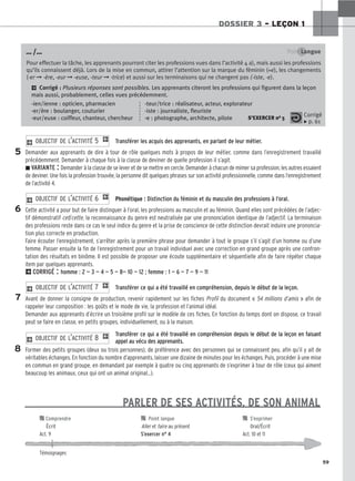 DOSSIER 3 – LEÇON 1
59
Point Langue
Pour effectuer la tâche, les apprenants pourront citer les professions vues dans l’activité 4 a), mais aussi les professions
qu’ils connaissent déjà. Lors de la mise en commun, attirer l’attention sur la marque du féminin (+e), les changements
(-er ➞ -ère, -eur ➞ -euse, -teur ➞ -trice) et aussi sur les terminaisons qui ne changent pas (-iste, -e).
2 Corrigé : Plusieurs réponses sont possibles. Les apprenants citeront les professions qui figurent dans la leçon
mais aussi, probablement, celles vues précédemment.
-ien/ienne : opticien, pharmacien -teur/trice : réalisateur, acteur, explorateur
-er/ère : boulanger, couturier -iste : journaliste, fleuriste
-eur/euse : coiffeur, chanteur, chercheur -e : photographe, architecte, pilote S’EXERCER no 5
… /…
Corrigé
x p. 61
Transférer les acquis des apprenants, en parlant de leur métier.
Demander aux apprenants de dire à tour de rôle quelques mots à propos de leur métier, comme dans l’enregistrement travaillé
précédemment. Demander à chaque fois à la classe de deviner de quelle profession il s’agit.
zVARIANTE : Demander à la classe de se lever et de se mettre en cercle. Demander à chacun de mimer sa profession, les autres essaient
de deviner. Une fois la profession trouvée, la personne dit quelques phrases sur son activité professionnelle, comme dans l’enregistrement
de l’activité 4.
Phonétique : Distinction du féminin et du masculin des professions à l’oral.
Cette activité a pour but de faire distinguer à l’oral, les professions au masculin et au féminin. Quand elles sont précédées de l’adjec-
tif démonstratif cet/cette, la reconnaissance du genre est neutralisée par une prononciation identique de l’adjectif. La terminaison
des professions reste dans ce cas le seul indice du genre et la prise de conscience de cette distinction devrait induire une prononcia-
tion plus correcte en production.
Faire écouter l’enregistrement, s’arrêter après la première phrase pour demander à tout le groupe s’il s’agit d’un homme ou d’une
femme. Passer ensuite la fin de l’enregistrement pour un travail individuel avec une correction en grand groupe après une confron-
tation des résultats en binôme. Il est possible de proposer une écoute supplémentaire et séquentielle afin de faire répéter chaque
item par quelques apprenants.
2CORRIGÉ : homme : 2 — 3 — 4 — 5 — 8— 10 — 12 ; femme : 1 — 6 — 7 — 9 — 11
Transférer ce qui a été travaillé en compréhension, depuis le début de la leçon.
Avant de donner la consigne de production, revenir rapidement sur les fiches Profil du document « 54 millions d’amis » afin de
rappeler leur composition : les goûts et le mode de vie, la profession et l’animal idéal.
Demander aux apprenants d’écrire un troisième profil sur le modèle de ces fiches. En fonction du temps dont on dispose, ce travail
peut se faire en classe, en petits groupes, individuellement, ou à la maison.
Transférer ce qui a été travaillé en compréhension depuis le début de la leçon en faisant
appel au vécu des apprenants.
Former des petits groupes (deux ou trois personnes), de préférence avec des personnes qui se connaissent peu, afin qu’il y ait de
véritables échanges. En fonction du nombre d’apprenants, laisser une dizaine de minutes pour les échanges. Puis, procéder à une mise
en commun en grand groupe, en demandant par exemple à quatre ou cinq apprenants de s’exprimer à tour de rôle (ceux qui aiment
beaucoup les animaux, ceux qui ont un animal original…).
2 OBJECTIF DE L’ACTIVITÉ 8 1
2 OBJECTIF DE L’ACTIVITÉ 7 1
2 OBJECTIF DE L’ACTIVITÉ 6 1
2 OBJECTIF DE L’ACTIVITÉ 5 1
5
6
7
8
PARLER DE SES ACTIVITÉS, DE SON ANIMAL

 Comprendre 
 Point langue 
 S’exprimer
Écrit Aller et faire au présent Oral/Écrit
Act. 9 S’exercer n° 4 Act. 10 et 11
Témoignages
 
