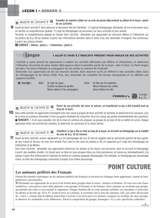 60
LEÇON 1 – DOSSIER 3
Travailler de manière ciblée sur un acte de parole déjà présent au début de la leçon : parler
de ses activités.
Avant de faire l’activité 9, faire observer le document afin de l’identifier : Il s’agit de témoignages. Demander de lire le document pour
en vérifier la compréhension globale : Il s’agit de témoignages de personnes sur leurs activités et leur animal.
Terminer la compréhension globale en faisant faire l’activité : demander aux apprenants de retrouver Miléna et Clémentine sur
les photos de la p. 50 du manuel, à partir des informations données dans le texte. Puis, leur demander d’imaginer leur profession,
à partir des indices donnés.
2CORRIGÉ : Miléna : photo c — Clémentine : photo b
2 OBJECTIF DE L’ACTIVITÉ 9 1
Parler de ses activités (de loisir et autres), en transférant ce qui a été travaillé tout au
long de la leçon.
Dans cette activité, les apprenants échangent avec leur voisin à propos de leurs activités en semaine, le week-end et en vacances. Lors
de la mise en commun, demander à trois ou quatre étudiants de s’exprimer face à la classe, qui posera éventuellement des questions.
z VARIANTE : Il est aussi possible, lors de la mise en commun, de proposer au groupe de se lever et de se mettre en cercle. Chaque
apprenant mime une activité (en semaine, le week-end, en vacances) et la classe devine.
Transférer ce qui a été vu tout au long de la leçon, en écrivant un témoignage sur le modèle
de ceux de la p. 52 du manuel.
Avant de faire l’activité, revenir rapidement sur les témoignages de la p. 52 afin de rappeler que les personnes parlent de leurs goûts,
de leur travail et de leur vie avec leur animal. Puis, faire le lien avec les photos p. 50, en rappelant qu’il s’agit des témoignages de
Clémentine et de Miléna.
Faire faire l’activité : demander aux apprenants d’observer les photos et de choisir une personne, dont ils écriront le témoignage
à partir des modèles étudiés. Ce travail peut se faire en sous-groupes (deux ou trois personnes), en classe ou, individuellement, à la
maison. Il peut être intéressant et motivant de mettre en commun quelques témoignages. Par exemple, un témoignage par personnage
choisi, ou bien des témoignages contrastés à propos d’un même personnage.
2 OBJECTIF DE L’ACTIVITÉ 11 1
2 OBJECTIF DE L’ACTIVITÉ 10 1
9
10
11
Point Langue  aller et faire à l’indicatif présent pour parler de ses activités
L’activité 9 ayant amené les apprenants à repérer les activités effectuées par Miléna et Clémentine, on observera
l’utilisation récurrente de deux verbes déjà apparus dans la première partie de la leçon : aller et faire. Ce Point langue
est donc l’occasion d’étudier la conjugaison de ces verbes au présent de l’indicatif.
Demander aux apprenants de lire les énoncés donnés, faire observer qu’ils se réfèrent à des activités citées dans
les témoignages et les fiches Profil. Puis, leur demander de compléter les formes manquantes en se référant aux
supports étudiés.
2 Corrigé : Aller Je vais au parc. Faire Je fais de la natation.
Il/elle va dans le jardin. Nous faisons du roller.
Nous allons à la campagne. Vous faites du ski.
S’EXERCER no 4
Corrigé
x p. 61
POINT CULTURE
Les animaux préférés des Français
Fournir des données statistiques sur les animaux préférés des Français et favoriser les échanges entre apprenants, à partir de leurs
préférences personnelles.
HDemander aux apprenants de se lever et de former deux groupes dans la classe : femmes et hommes. Si vous avez une classe
nombreuse, vous pouvez aussi faire plusieurs sous-groupes d’hommes et de femmes. Faire nommer un secrétaire par groupe,
qui prendra des notes et sera ensuite le rapporteur. Chaque étudiant dit ses trois animaux préférés, en consultant si nécessaire
les photos et dessins pp. 50 et 53. Avant la mise en commun, le secrétaire fait la liste des animaux cités, par ordre décroissant
de « votes », comme dans le tableau donné dans l’activité. Lors de la mise en commun, comparer les résultats des deux groupes
et observer les similitudes et les différences. Selon la composition du groupe, remarquer s’il y a des spécificités culturelles.
… /…
 