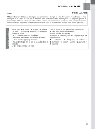 61
DOSSIER 3 – LEÇON 1
POINT CULTURE
H Faire observer le tableau de statistiques et sa composition : il s’agit du « top des hommes et des femmes ». Faire
remarquer qu’en France il n’y a pas de différence entre les hommes et les femmes jusqu’à la cinquième position et
qu’ensuite les différences sont les suivantes : certains animaux sont communs mais n’ont pas le même classement ; certains
animaux sont cités uniquement par les hommes (tigre, lion, loup) ou par les femmes (poisson rouge, panda, perroquet).
… /…
S’EXERCER
–
CORRIGÉ
3. a. le judo — b. le football — c. le piano — d. l’escrime —
e. le tennis — f. la guitare — g. la peinture — h. l’équitation — i.
le basket — j. le roller
4. a. — Le dimanche, vous allez au cinéma ?
— Oui, avec des amis. Et après nous allons au restaurant.
b. — Vous faites du jogging régulièrement ?
— Non, je déteste ça. Mais je fais de la natation tous les
mercredis.
c. — Les Français vont à la mer, en été ?
— Oui et, en hiver, ils vont à la montagne ; ils font du ski.
d. — Moi, je fais de la bicyclette, j’adore ça !
— Tu vas au bureau à bicyclette ?
— Non mais, le dimanche, je vais à la campagne et j’ai une
bicyclette là-bas.
5. a. opticienne — b. photographe — c. coiffeuse —
d. pharmacien — e. pâtissier — f. actrice — g. journaliste —
h. couturière
 