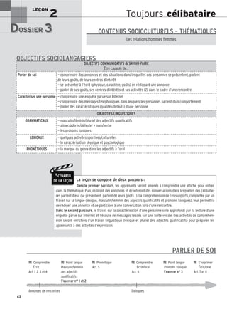 Toujours célibataire
LEÇON
2
DOSSIER 3
DOSSIER 3
Les (nouveaux) animaux de compagnie, les animaux préférés des Français.
Les relations hommes femmes
CONTENUS SOCIOCULTURELS – THÉMATIQUES
La leçon se compose de deux parcours :
Dans le premier parcours, les apprenants seront amenés à comprendre une affiche, pour entrer
dans la thématique. Puis, ils liront des annonces et écouteront des conversations dans lesquelles des célibatai-
res parlent d’eux (se présentent, parlent de leurs goûts...). La compréhension de ces supports, complétée par un
travail sur la langue (lexique, masculin/féminin des adjectifs qualificatifs et pronoms toniques), leur permettra
de rédiger une annonce et de participer à une conversation lors d’une rencontre.
Dans le second parcours, le travail sur la caractérisation d’une personne sera approfondi par la lecture d’une
enquête parue sur Internet et l’écoute de messages laissés sur une boîte vocale. Ces activités de compréhen-
sion seront enrichies d’un travail linguistique (lexique et pluriel des adjectifs qualificatifs) pour préparer les
apprenants à des activités d’expression.
OBJECTIFS COMMUNICATIFS  SAVOIR-FAIRE
Être capable de…
Parler de soi — comprendre des annonces et des situations dans lesquelles des personnes se présentent, parlent
de leurs goûts, de leurs centres d’intérêt
— se présenter à l’écrit (physique, caractère, goûts) en rédigeant une annonce
— parler de ses goûts, ses centres d’intérêts et ses activités (2) dans le cadre d’une rencontre
Caractériser une personne — comprendre une enquête parue sur Internet
— comprendre des messages téléphoniques dans lesquels les personnes parlent d’un comportement
— parler des caractéristiques (qualités/défauts) d’une personne
OBJECTIFS LINGUISTIQUES
GRAMMATICAUX — masculin/féminin/pluriel des adjectifs qualificatifs
— aimer/adorer/détester + nom/verbe
— les pronoms toniques
LEXICAUX — quelques activités sportives/culturelles
— la caractérisation physique et psychologique
PHONÉTIQUES — la marque du genre dans les adjectifs à l’oral
OBJECTIFS SOCIOLANGAGIERS
62
SCÉNARIO
DE LA LEÇON

 Comprendre 
 Point langue 
 Phonétique 
 Comprendre 
 Point langue 
 S’exprimer
Écrit Masculin/féminin Act. 5 Écrit/Oral Pronoms toniques Écrit/Oral
Act. 1, 2, 3 et 4 des adjectifs Act. 6 S’exercer n° 3 Act. 7 et 8
qualificatifs
S’exercer nos 1 et 2
Annonces de rencontres Dialogues
PARLER DE SOI
 