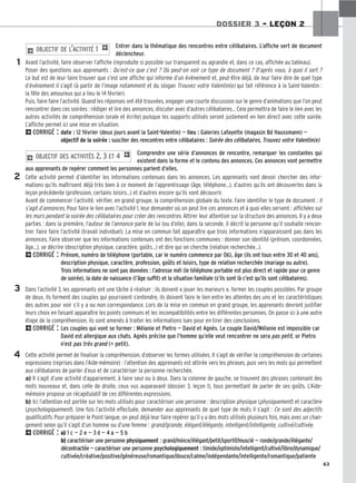 63
DOSSIER 3 – LEÇON 2
Entrer dans la thématique des rencontres entre célibataires. L’affiche sert de document
déclencheur.
Avant l’activité, faire observer l’affiche (reproduite si possible sur transparent ou agrandie et, dans ce cas, affichée au tableau).
Poser des questions aux apprenants : Qu’est-ce que c’est ? Où peut-on voir ce type de document ? D’après vous, à quoi il sert ?
Le but est de leur faire trouver que c’est une affiche qui informe d’un événement et, peut-être déjà, de leur faire dire de quel type
d’événement il s’agit (à partir de l’image notamment et du slogan Trouvez votre Valentin(e) qui fait référence à la Saint-Valentin :
la fête des amoureux qui a lieu le 14 février).
Puis, faire faire l’activité. Quand les réponses ont été trouvées, engager une courte discussion sur le genre d’animations que l’on peut
rencontrer dans ces soirées : rédiger et lire des annonces, discuter avec d’autres célibataires... Cela permettra de faire le lien avec les
autres activités de compréhension (orale et écrite) puisque les supports utilisés seront justement en lien direct avec cette soirée.
L’affiche permet ici une mise en situation.
2CORRIGÉ : date : 12 février (deux jours avant la Saint-Valentin) — lieu : Galeries Lafayette (magasin Bd Haussmann) —
objectif de la soirée : susciter des rencontres entre célibataires : Soirée des célibataires, Trouvez votre Valentin(e)
Comprendre une série d’annonces de rencontre, remarquer les constantes qui
existent dans la forme et le contenu des annonces. Ces annonces vont permettre
aux apprenants de repérer comment les personnes parlent d’elles.
Cette activité permet d’identifier les informations contenues dans les annonces. Les apprenants vont devoir chercher des infor-
mations qu’ils maîtrisent déjà très bien à ce moment de l’apprentissage (âge, téléphone...), d’autres qu’ils ont découvertes dans la
leçon précédente (profession, certains loisirs...) et d’autres encore qu’ils vont découvrir.
Avant de commencer l’activité, vérifier, en grand groupe, la compréhension globale du texte. Faire identifier le type de document : Il
s’agit d’annonces. Pour faire le lien avec l’activité 1, leur demander où on peut lire ces annonces et à quoi elles servent : affichées sur
les murs pendant la soirée des célibataires pour créer des rencontres. Attirer leur attention sur la structure des annonces. Il y a deux
parties : dans la première, l’auteur de l’annonce parle de lui (ou d’elle), dans la seconde, il décrit la personne qu’il souhaite rencon-
trer. Faire faire l’activité (travail individuel). La mise en commun fait apparaître que trois informations n’apparaissent pas dans les
annonces. Faire observer que les informations contenues ont des fonctions communes : donner son identité (prénom, coordonnées,
âge...), se décrire (description physique, caractère, goûts...) et dire qui on cherche (relation recherchée...).
2CORRIGÉ : Prénom, numéro de téléphone (portable, car le numéro commence par 06), âge (ils ont tous entre 30 et 40 ans),
description physique, caractère, profession, goûts et loisirs, type de relation recherchée (mariage ou autre).
Trois informations ne sont pas données : l’adresse mél (le téléphone portable est plus direct et rapide pour ce genre
de soirée), la date de naissance (l’âge suffit) et la situation familiale (s’ils sont là c’est qu’ils sont célibataires).
Dans l’activité 3, les apprenants ont une tâche à réaliser : ils doivent « jouer les marieurs », former les couples possibles. Par groupe
de deux, ils forment des couples qui pourraient s’entendre, ils doivent faire le lien entre les attentes des uns et les caractéristiques
des autres pour voir s’il y a ou non correspondance. Lors de la mise en commun en grand groupe, les apprenants devront justifier
leurs choix en faisant apparaître les points communs et les incompatibilités entre les différentes personnes. On passe ici à une autre
étape de la compréhension, ils sont amenés à traiter les informations lues pour en tirer des conclusions.
2CORRIGÉ : Les couples qui vont se former : Mélanie et Pietro — David et Agnès. Le couple David/Mélanie est impossible car
David est allergique aux chats. Agnès précise que l’homme qu’elle veut rencontrer ne sera pas petit, or Pietro
n’est pas très grand (= petit).
Cette activité permet de finaliser la compréhension, d’observer les formes utilisées. Il s’agit de vérifier la compréhension de certaines
expressions (reprises dans l’Aide-mémoire) : l’attention des apprenants est attirée vers les phrases, puis vers les mots qui permettent
aux célibataires de parler d’eux et de caractériser la personne recherchée.
a) Il s’agit d’une activité d’appariement, à faire seul ou à deux. Dans la colonne de gauche, se trouvent des phrases contenant des
mots nouveaux et, dans celle de droite, ceux vus auparavant (dossier 3, leçon 1), tous permettant de parler de ses goûts. L’Aide-
mémoire propose un récapitulatif de ces différentes expressions.
b) Ici l’attention est portée sur les mots utilisés pour caractériser une personne : description physique (physiquement) et caractère
(psychologiquement). Une fois l’activité effectuée, demander aux apprenants de quel type de mots il s’agit : Ce sont des adjectifs
qualificatifs. Pour préparer le Point langue, on peut déjà leur faire repérer qu’il y a des mots utilisés plusieurs fois, mais avec un chan-
gement selon qu’il s’agit d’un homme ou d’une femme : grand/grande, élégant/élégante, intelligent/intelligente, cultivé/cultivée.
2CORRIGÉ : a) 1 c — 2 e — 3 d — 4 a — 5 b
b) caractériser une personne physiquement : grand/mince/élégant/petit/sportif/musclé — ronde/grande/élégante/
décontractée — caractériser une personne psychologiquement : timide/optimiste/intelligent/cultivé/libre/dynamique/
cultivée/créative/positive/généreuse/romantique/douce/calme/indépendante/intelligente/romantique/patiente
2 OBJECTIF DES ACTIVITÉS 2, 3 ET 4 1
2 OBJECTIF DE L’ACTIVITÉ 1 1
1
2
3
4
 