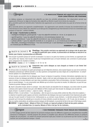 64
LEÇON 2 – DOSSIER 3
Phonétique : Faire prendre conscience aux apprenants de la marque orale du genre dans
les adjectifs qualificatifs (pour certains, la prononciation est identique au masculin et au
féminin, pour d’autres, la prononciation est différente).
Faire écouter la première phrase de l’activité et demander à la classe si on parle d’un homme ou d’une femme. Les apprenants doi-
vent justifier leur réponse. Faire écouter ensuite tout l’enregistrement pour un travail individuel, avec correction en grand groupe
après comparaison des résultats en binôme.
2CORRIGÉ : homme : 2 — 3 — 7 ; femme : 1 — 4 — 5 — 6 — 8
Comprendre deux courts dialogues au cours desquels un homme et une femme font
connaissance.
On retrouve dans ces situations les quatre personnages qui ont rédigé des annonces, cela se passe toujours au cours de la soirée des
célibataires annoncée par l’affiche (activité 1). Les deux questions correspondent aux deux étapes de la compréhension : la compré-
hension globale et la compréhension finalisée.
1. Faire écouter une première fois les dialogues pour trouver la réponse à la question. Certaines informations repérables dans les
annonces et dans les dialogues permettent de répondre : Agnès a noté son signe astrologique dans son annonce (sagittaire) et elle
adore le cinéma, or les deux éléments sont repris dans la première conversation. Pietro est dessinateur, c’est donc l’homme qui parle
dans le second dialogue ; il a une conversation avec Mélanie qui est artiste et qui aime les musées. Par déduction, on peut dire que
l’homme du premier dialogue est David.
2. Avant la deuxième écoute, donner la consigne : Vous allez écouter une deuxième fois les dialogues, vous devez noter les points
communs entre Agnès et David d’une part, entre Mélanie et Pietro d’autre part. Faire écouter les dialogues une seconde fois.
Agnès et David : ils aiment le cinéma (— J’adore le cinéma. — Moi aussi !)
Mélanie et Pietro : ils sont artistes (— Tu es dessinateur... Alors toi aussi tu es un peu artiste comme moi. Moi, je fais de la sculpture...)
La réponse à la question posée suppose une bonne compréhension des dialogues mais aussi la perception d’une impression plus géné-
rale que l’on peut ressentir à l’écoute (le ton, l’enthousiasme ou, au contraire, le peu d’entrain...). La dernière phrase de Pietro laisse
pressentir qu’il n’est pas très emballé par la rencontre et il laisse entendre un point de désaccord : « Oh ! Tu sais, moi, les musées... »
Dans ces courtes conversations, de nombreux pronoms toniques ont été employés, ce qui permet de faire le lien avec le Point langue suivant.
2CORRIGÉ : 1
1.
. Agnès et David — Mélanie et Pietro 2
2.
. À l’écoute, on s’aperçoit qu’Agnès et David ont des points communs,
qu’ils s’entendent bien. En revanche, Mélanie et Pietro n’ont pas l’air de s’entendre…
2 OBJECTIF DE L’ACTIVITÉ 6 1
2 OBJECTIF DE L’ACTIVITÉ 5 1
Point Langue  Le masculin/féminin des adjectifs qualificatifs
pour caractériser une personne
Le tableau propose un classement des adjectifs vus dans les activités précédentes. Son observation permet aux
apprenants d’énoncer la règle de formation des adjectifs au féminin à partir de la forme du masculin.
a
a)
) La première partie de l’activité attire l’attention des apprenants sur la transformation (ou pas) de la forme écrite de
l’adjectif.
b
b)
) La seconde donne une approche complémentaire : les apprenants sont amenés à écouter les transformations qui
interviennent à l’oral. Attirer leur attention sur le fait que les changements qui interviennent à l’écrit ne s’entendent pas
toujours à l’oral (ex : cultivé/cultivée).
2 Corrigé : T
Tr
ra
an
ns
sf
fo
or
rm
ma
at
ti
io
on
n a
au
u f
fé
ém
mi
in
ni
in
n.
.
– intelligent/intelligente, grand/grande ➞ pour les adjectifs terminés en -t et en -d, on ajoute un -e.
– sportif/sportive ➞ pour les adjectifs terminés en -if, la terminaison devient -ive.
– généreux/généreuse ➞ pour les adjectifs terminés en -eux, la terminaison devient -euse.
– cultivé/cultivée ➞ pour les adjectifs terminés en -é, on ajoute un -e ; on n’entend pas de différence à l’oral.
– libre/libre, romantique/romantique ➞ les mots terminés par -e sont identiques au masculin et au féminin ;
on n’entend pas de différence à l’oral.
S’EXERCER nos 1 et 2 Corrigé
x p. 67
5
6
Point Langue  Les pronoms toniques pour parler des personnes
Ce Point langue permet de faire observer les pronoms toniques dans les différents supports de compréhension travaillés
(annonces et dialogues). L’activité propose des phrases à compléter pour découvrir les différentes formes et quelques
emplois de ces pronoms : en renfort du pronom personnel sujet pour insister sur la personne qui fait l’action ou pour
montrer son accord (pronom tonique + aussi). … /…
 