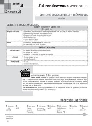J’ai rendez-vous avec vous
LEÇON
3
DOSSIER 3
DOSSIER 3
Les (nouveaux) animaux de compagnie, les animaux préférés des Français.
Les sorties
CONTENUS SOCIOCULTURELS – THÉMATIQUES
La leçon se compose de deux parcours :
Dans le premier parcours, les apprenants seront amenés à écouter des conversations téléphoni-
ques. La compréhension de dialogues, enrichie d’un travail sur la langue (actes de parole liés aux sorties, intro-
duction au registre familier), donnera l’occasion aux apprenants de parler entre eux des sorties qu’ils aiment
faire pour, ensuite, prendre part à une conversation téléphonique afin de proposer une sortie, accepter ou
refuser et fixer un rendez-vous.
Dans le second parcours, le travail proposé sera axé sur les compétences écrites : les apprenants pourront lire
des messages d’invitation, puis à leur tour en rédiger un.
OBJECTIFS COMMUNICATIFS  SAVOIR-FAIRE
Être capable de…
Proposer une sortie — comprendre des conversations téléphoniques amicales dans lesquelles on propose une sortie
— parler de ses préférences en matière de sorties
— proposer une sortie, inviter/accepter/refuser
— fixer un rendez-vous
— donner des instructions
Inviter — comprendre des messages écrits d’invitation
— écrire un mél pour inviter un proche
OBJECTIFS LINGUISTIQUES
GRAMMATICAUX — le présent des verbes pouvoir/vouloir/devoir
— le pronom on = nous (1)
— l’impératif : 2e personne du singulier et du pluriel
LEXICAUX — termes liés aux sorties
— registre familier (1)
PHONÉTIQUES — le son…
— discrimination des sons…
OBJECTIFS SOCIOLANGAGIERS
68
SCÉNARIO
DE LA LEÇON

 Comprendre 
 
 Point langue 
 Point langue 
 Phonétique 
 Aide-mémoire 
 Phonétique 
 S’exprimer
Oral Act. 3 Proposer Le pronom on Act. 4 Vouloir/pouvoir/ Act. 5 Oral
Act. 1 et 2 une sortie S’exercer n° 2 devoir Act. 6 et 7
S’exercer n° 1 S’exercer n° 3
Conversations
téléphoniques
PROPOSER UNE SORTIE
 