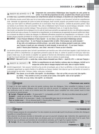 69
DOSSIER 3 – LEÇON 3
Comprendre des conversations téléphoniques dans lesquelles des amis parlent de
sorties : ils se font des propositions de sortie, acceptent et/ou refusent, puis se fixent
un rendez-vous. La première activité propose une compréhension globale des dialogues, la deuxième une compréhension finalisée.
Les différentes écoutes seront faites sans lire la transcription proposée par le manuel, ce qui fausserait l’activité de compréhension
orale : demander aux apprenants de cacher les textes des dialogues. Avant l’activité, proposer une première écoute, un dialogue puis
l’autre, pour faire repérer les différents paramètres de la conversation. Poser des questions : Combien de personnes parlent ? Deux
(un homme et une femme). Elles sont ensemble ? Non, elles se téléphonent. Après l’écoute du second dialogue, demander : C’est la
même situation que dans le premier dialogue ? Deux personnes se téléphonent mais, ici, il s’agit de deux femmes.
Faire écouter une deuxième fois les dialogues (l’un à la suite de l’autre) pour permettre aux apprenants de dire si les affirmations proposées
dansl’activitésontvraiesoufausses.Àcemomentdelacompréhension,onnedemandepasauxapprenantsdepouvoirjustifierleursrépon-
ses en donnant des détails du contenu des dialogues, les différentes affirmations proposent une compréhension « en entonnoir » : les dif-
férentes phrases proposées permettent de se diriger progressivement vers une compréhension plus précise du contenu des conversations.
2CORRIGÉ : 1
1.
. faux (François téléphone et Tania répond) — 2
2.
. vrai (Tania a une conversation téléphonique amicale
avec chacun d’eux) — 3
3.
. vrai (François lui propose d’aller en boîte ; Chloé propose une soirée karaoké) —
4
4.
. faux (elle a de nombreuses activités prévues : une soirée Salsa, du bateau pendant le week-end, cinéma
avec François, le jeudi soir, puis restaurant et soirée karaoké, le mercredi soir) — 5
5.
. vrai (avec François :
jeudi à 7 heures place Plumereau ; avec Chloé : mercredi à 7 heures au bar le Baratin)
Les dernières phrases proposées dans l’activité 1 permettaient une transition avec cette activité dans laquelle il s’agit d’exécuter une
tâche pour vérifier la compréhension. Les apprenants prennent la place de Tania, et, comme ils auraient à le faire pour noter leurs
propres rendez-vous, ils sont amenés à compléter son agenda en fonction des informations comprises dans les dialogues écoutés.
Il s’agit d’un travail individuel (on remplit seul son agenda), avec mise en commun en grand groupe.
2CORRIGÉ : Mercredi 19, à 20 h : « soirée (bar, restau chinois et karaoké) avec Chloé » — Jeudi 20, à 19 h : « ciné avec François »
Vérifier la compréhension de mots familiers contenus dans les dialogues. Activité sur le
lexique des sorties dans le langage employé entre amis, dans un registre familier.
Activité d’appariement : faire associer l’activité au lieu où elle est pratiquée, puis ce lieu à sa définition. Le lieu est donné dans un
vocabulaire appartenant au registre familier et la définition au français standard. Faire observer que le mot familier est souvent la
forme abrégée du mot initial : ciné pour cinéma, restau pour restaurant.
2CORRIGÉ : Pour danser, on va en boîte. Cela signifie : à la discothèque. — Pour voir un film, on va au ciné. Cela signifie :
au cinéma. — Pour prendre un verre, on va dans un bar sympa. Cela signifie : dans un bar agréable. —
Pour dîner, on va au restau. Cela signifie : au restaurant.
2 OBJECTIF DE L’ACTIVITÉ 3 1
2 OBJECTIF DES ACTIVITÉS 1 ET 2 1
1
2
3
Point Langue  Proposer une sortie
Il s’agit ici de faire repérer des actes de parole contenus dans les dialogues. Faire compléter le tableau à partir
de la réécoute du premier dialogue, puis à partir de celle du second. Le repérage est un travail individuel, puis
une vérification avec le voisin ou la voisine peut être nécessaire (pour compléter les notes prises) avant la mise
en commun en grand groupe.
2 Corrigé : P
Pr
ro
op
po
os
se
er
r u
un
ne
e s
so
or
rt
ti
ie
e :
: – Tu veux sortir ?/ – Le karaoké, ça te dit ?/ – Dis-moi, tu es libre mercredi ou jeudi ?
A
Ac
cc
ce
ep
pt
te
er
r :
: – Jeudi, oui, ça me va./ – OK pour mercredi.
R
Re
ef
fu
us
se
er
r :
: – Vendredi, je ne peux pas./ – Jeudi, c’est impossible pour moi, je ne suis pas libre.
F
Fi
ix
xe
er
r u
un
n r
re
en
nd
de
ez
z-
-v
vo
ou
us
s :
: – On se retrouve jeudi à 7 heures place Plumereau./
– Alors à 7 heures pour prendre un verre (au Baratin). S’EXERCER no 1 Corrigé
x p. 72
Point Langue  Le pronom on
Ce Point langue propose de conceptualiser l’un des emplois du pronom on à partir de phrases extraites des dialogues
travaillés en compréhension orale.
Faire observer les phrases données et demander par quoi on pourrait remplacer on. L’attention des apprenants est
d’abord attirée sur le sens du pronom dans ces phrases,
, puis sur la construction du verbe dont il est le sujet. Faire
observer que ces phrases sont extraites de conversations amicales, qu’il s’agit d’un registre familier.
2 Corrigé : On va = nous allons.
. Après on, le verbe est conjugué à la 3e personne du singulier.
S’EXERCER no 2 Corrigé
x p. 72
 