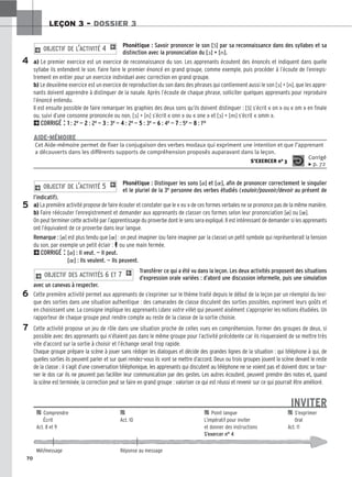 70
LEÇON 3 – DOSSIER 3
Phonétique : Savoir prononcer le son [ɔ̃] par sa reconnaissance dans des syllabes et sa
distinction avec la prononciation du [ɔ] + [n].
a) Le premier exercice est un exercice de reconnaissance du son. Les apprenants écoutent des énoncés et indiquent dans quelle
syllabe ils entendent le son. Faire faire le premier énoncé en grand groupe, comme exemple, puis procéder à l’écoute de l’enregis-
trement en entier pour un exercice individuel avec correction en grand groupe.
b) Le deuxième exercice est un exercice de reproduction du son dans des phrases qui contiennent aussi le son [ɔ] + [n], que les appre-
nants doivent apprendre à distinguer de la nasale. Après l’écoute de chaque phrase, solliciter quelques apprenants pour reproduire
l’énoncé entendu.
Il est ensuite possible de faire remarquer les graphies des deux sons qu’ils doivent distinguer : [ɔ̃] s’écrit « on » ou « om » en finale
ou, suivi d’une consonne prononcée ou non, [ɔ] + [n] s’écrit « onn » ou « one » et [ɔ] + [m] s’écrit « omm ».
2CORRIGÉ : 1
1 : 2e — 2
2 : 2e — 3
3 : 3e — 4
4 : 2e — 5
5 : 3e — 6
6 : 4e — 7
7 : 5e — 8
8 : 1re
2 OBJECTIF DE L’ACTIVITÉ 4 1
Phonétique : Distinguer les sons [ø] et [], afin de prononcer correctement le singulier
et le pluriel de la 3e personne des verbes étudiés (vouloir/pouvoir/devoir au présent de
l’indicatif).
a) La première activité propose de faire écouter et constater que le « eu » de ces formes verbales ne se prononce pas de la même manière.
b) Faire réécouter l’enregistrement et demander aux apprenants de classer ces formes selon leur prononciation [ø] ou [].
On peut terminer cette activité par l’apprentissage du proverbe dont le sens sera expliqué. Il est intéressant de demander si les apprenants
ont l’équivalent de ce proverbe dans leur langue.
Remarque : [ø] est plus tendu que [] : on peut imaginer (ou faire imaginer par la classe) un petit symbole qui représenterait la tension
du son, par exemple un petit éclair : P ou une main fermée.
2CORRIGÉ : [ø] : Il veut. — Il peut.
[] : Ils veulent. — Ils peuvent.
Transférer ce qui a été vu dans la leçon. Les deux activités proposent des situations
d’expression orale variées : d’abord une discussion informelle, puis une simulation
avec un canevas à respecter.
Cette première activité permet aux apprenants de s’exprimer sur le thème traité depuis le début de la leçon par un réemploi du lexi-
que des sorties dans une situation authentique : des camarades de classe discutent des sorties possibles, expriment leurs goûts et
en choisissent une. La consigne implique les apprenants (dans votre ville) qui peuvent aisément s’approprier les notions étudiées. Un
rapporteur de chaque groupe peut rendre compte au reste de la classe de la sortie choisie.
Cette activité propose un jeu de rôle dans une situation proche de celles vues en compréhension. Former des groupes de deux, si
possible avec des apprenants qui n’étaient pas dans le même groupe pour l’activité précédente car ils risqueraient de se mettre très
vite d’accord sur la sortie à choisir et l’échange serait trop rapide.
Chaque groupe prépare la scène à jouer sans rédiger les dialogues et décide des grandes lignes de la situation : qui téléphone à qui, de
quelles sorties ils peuvent parler et sur quel rendez-vous ils vont se mettre d’accord. Deux ou trois groupes jouent la scène devant le reste
de la classe : il s’agit d’une conversation téléphonique, les apprenants qui discutent au téléphone ne se voient pas et doivent donc se tour-
ner le dos car ils ne peuvent pas faciliter leur communication par des gestes. Les autres écoutent, peuvent prendre des notes et, quand
la scène est terminée, la correction peut se faire en grand groupe : valoriser ce qui est réussi et revenir sur ce qui pourrait être amélioré.
INVITER
2 OBJECTIF DES ACTIVITÉS 6 ET 7 1
2 OBJECTIF DE L’ACTIVITÉ 5 1
4
5
6
7
Cet Aide-mémoire permet de fixer la conjugaison des verbes modaux qui expriment une intention et que l’apprenant
a découverts dans les différents supports de compréhension proposés auparavant dans la leçon.
S’EXERCER no 3
Corrigé
x p. 72
AIDE-MÉMOIRE

 Comprendre 
 
 Point langue 
 S’exprimer
Écrit Act. 10 L’impératif pour inviter Oral
Act. 8 et 9 et donner des instructions Act. 11
S’exercer n° 4
Mél/message Réponse au message
 