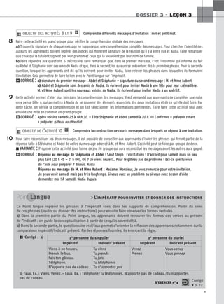 71
DOSSIER 3 – LEÇON 3
Comprendre différents messages d’invitation : mél et petit mot.
Faire cette activité en grand groupe pour vérifier la compréhension globale des messages.
a) Trouver la signature de chaque message ne suppose pas une compréhension complète des messages. Pour chercher l’identité des
auteurs, les apprenants doivent repérer des indices qui montrent la nature de la relation qu’il y a entre eux et Nadia. Faire remarquer
que ceux qui la tutoient signent par leur prénom et ceux qui la vouvoient par leur nom de famille.
b) Faire répondre aux questions. Si nécessaire, faire remarquer que, dans le premier message, c’est l’ensemble qui informe du fait
qu’Abdel et Stéphanie sont des amis de Nadia et que, dans le second, les auteurs se présentent dès la première phrase. Pour la seconde
question, lorsque les apprenants ont dit qu’ils écrivent pour inviter Nadia, faire relever les phrases dans lesquelles ils formulent
l’invitation. Cela permettra de faire le lien avec le Point langue sur l’impératif.
2CORRIGÉ : a) signature du premier message : Abdel et Stéphanie — signature du second message : M. et Mme Aubert
b) Abdel et Stéphanie sont des amis de Nadia. Ils écrivent pour inviter Nadia à une fête pour leur crémaillère.
M. et Mme Aubert sont les nouveaux voisins de Nadia. Ils écrivent pour inviter Nadia à un apéritif.
Cette activité permet d’aller plus loin dans la compréhension des messages. Il est demandé aux apprenants de compléter une note,
un « pense-bête », qui permettra à Nadia de se souvenir des éléments essentiels des deux invitations et de ce qu’elle doit faire. Par
cette tâche, on vérifie la compréhension et on fait sélectionner les informations pertinentes. Faire faire cette activité seul avec
ensuite une mise en commun en grand groupe.
2CORRIGÉ : Apéro voisins samedi 25 à 19 h 30. — Fête Stéphanie et Abdel samedi à 20 h. ➞ Confirmer + prévenir retard
+ préparer gâteau au chocolat.
Comprendre la construction de courts messages dans lesquels on répond à une invitation.
Pour faire reconstituer les deux messages, il est possible de conseiller aux apprenants d’isoler les phrases qui feront partie de la
réponse faite à Stéphanie et Abdel de celles du message adressé à M. et Mme Aubert. L’activité peut se faire par groupe de deux.
z VARIANTE : Proposer cette activité sous forme de jeu : le groupe qui aura reconstitué les messages avant les autres aura gagné.
2CORRIGÉ : Réponse au message de Stéphanie et Abdel : Salut Steph ! Félicitations ! D’accord pour samedi mais un peu
plus tard (20 h 45 — 21 h 00), OK ? Je viens seule !... Pour le gâteau pas de problème ! Est-ce que tu veux
de l’aide pour préparer ? Bisous. Nadia
Réponse au message de M. et Mme Aubert : Madame, Monsieur, Je vous remercie pour votre invitation.
Je peux venir samedi mais pas très longtemps. Si vous avez un problème ou si vous avez besoin d’aide
demandez-moi ! À samedi. Nadia Dupuis
2 OBJECTIF DE L’ACTIVITÉ 10 1
2 OBJECTIF DES ACTIVITÉS 8 ET 9 1
8
9
10
Point Langue  L’impératif pour inviter et donner des instructions
Ce Point langue reprend les phrases à l’impératif vues dans les supports de compréhension. Partir du sens
de ces phrases (inviter ou donner des instructions) pour ensuite faire observer les formes verbales.
a
a)
) Dans la première partie du Point langue, les apprenants doivent retrouver les formes des verbes au présent
de l’indicatif : on guide la conceptualisation à partir de ce qu’ils savent déjà.
b
b)
) Dans la seconde partie, le questionnaire vrai/faux permet d’orienter la réflexion des apprenants notamment sur la
comparaison impératif/indicatif présent. Par les réponses fournies, ils énoncent la règle.
2 Corrigé : a
a)
)
S’EXERCER no 4 Corrigé
x p. 72
2e personne du singulier 2e personne du pluriel
Impératif Indicatif présent Impératif Indicatif présent
Viens à 20 heures.
Prends le bus.
Fais ton gâteau.
Téléphone.
N’apporte pas de cadeau.
Tu viens
Tu prends
Tu fais
Tu téléphones
Tu n’apportes pas
Venez
Prenez
Vous venez
Vous prenez
b
b)
) Faux. Ex. : Viens, Venez. – Faux. Ex. : Téléphone/Tu téléphones. N’apporte pas de cadeau./Tu n’apportes
pas de cadeau.
 