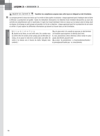 72
LEÇON 3 – DOSSIER 3
Transférer les compétences acquises dans cette leçon en rédigeant un mél d’invitation.
La consigne permet à chacun de choisir qui il va inviter et dans quelle circonstance : chaque apprenant peut s’impliquer dans la tâche
à effectuer. La production est guidée : toutes les indications nécessaires à la rédaction d’une invitation découvertes au cours des
activités de compréhension sont ici reprécisées. Il s’agit d’un travail individuel à faire en classe ou à la maison selon le temps dont
on dispose. Un échange en petit groupe est possible à la fin de la rédaction : chaque apprenant peut lire la production de son voisin
et vérifier s’il peut repérer les différentes informations qui doivent se trouver dans un mél d’invitation.
2 OBJECTIF DE L’ACTIVITÉ 11 1
11
S’EXERCER
–
CORRIGÉ
1. h — j — a — b — i — d — e — f — c — g
2. Quand on est libres, on sort entre amis. On a rendez-vous
au centre-ville. On va dans un bar sympa, puis on dîne dans un
restau, et on passe le reste de la soirée dans une boîte. On
rentre à la maison vers 6 heures du matin, fatigués mais
contents !
3. a. tu peux venir si tu veux/je ne peux pas, je dois terminer
un travail/on peut organiser un dîner/je peux venir
b. vous pouvez/vous devez aller/vous devez voir/je ne peux
pas/je dois être/ils peuvent venir
4. a. venez — b. prends/viens — c. traversez/prenez/montez —
d. pense/passe/n’oublie pas — e. venez/amenez
 