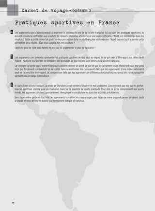 Carnet de voyage – DOSSIER 3
74
Pratiques sportives en France
Les apprenants sont d’abord conduits à exprimer la vision qu’ils ont de la société française (ici au sujet des pratiques sportives), ils
doivent ensuite la confronter aux résultats de l’enquête (données attestées car une source officielle, l’INSEE, est mentionnée dans les
résultats). Cette activité permet de partir de leur perception de la société française et de mesurer l’écart (ou non) qu’il y a entre cette
perception et la réalité : Êtes-vous surpris par ces résultats ?
L’activité peut se faire sous forme de jeu : qui va s’approcher le plus de la réalité ?
Les apprenants sont amenés à présenter les pratiques sportives de leur pays au regard de ce qui vient d’être appris sur celles de la
France : l’activité leur permet de comparer des pratiques de leur société avec celles de la société française.
La consigne (d’après vous) montre bien qu’ils doivent donner un point de vue et que le classement qu’ils choisiront pour leur pays
n’est pas forcément représentatif de la réalité. Faire se confronter les classements faits par des apprenants d’une même nationalité
peut en ce sens être intéressant. La comparaison faite par des apprenants de différentes nationalités sera aussi très riche puisqu’elle
permettra un échange interculturel.
Il s’agit d’une activité ludique. La photo de Christine Arron permet d’illustrer le mot champion. L’accent n’est pas mis sur les perfor-
mances sportives, comme pour un champion, mais sur la quantité de sports pratiqués. Pour dire ce qu’ils comprennent des sports
mimés, les apprenants doivent spontanément réemployer le vocabulaire vu dans les activités précédentes.
Dans la première partie de l’activité, les apprenants travaillent en sous-groupes, puis le jeu de mime proposé permet de réunir toute
la classe et ainsi de finir le dossier par un moment ludique et convivial.
4
5
6
 