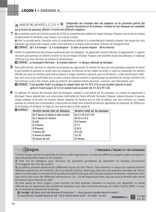 76
LEÇON 1 – DOSSIER 4
1
2
3
4
Horaires donnés dans les dialogues Horaires notés sur les panneaux
De 9 heures et demie à midi et demi
De 3 heures à 5 heures
À midi
À 7 heures
À 8 heures
7 heures 20
9 heures et demie
10 heures du soir
De 9 h 30 à 12 h 30
De 15 h à 17 h
À 12 heures
À 7 h
À 20 h
19 h 20
9 h 30
22 heures
Point Langue  Indiquer l’heure et les horaires
Ce Point langue permet de reprendre les divers outils linguistiques vus dans les différents supports, grâce auxquels on
peut demander/dire l’heure et les horaires.
a
a)
) Faire lire les dialogues pour retrouver les questions permettant de demander les horaires d’ouverture
d’un magasin (ou d’un lieu public).
b
b)
) Le tableau proposé répertorie les différentes façons de dire l’heure. Faire observer le corpus qui reprend certains
éléments repérés lors de l’activité 4 b) et en fournit d’autres. Noter que, dans les trois premiers exemples de l’heure
dans la conversation, le moment de la journée est précisé mais que cela n’est pas toujours nécessaire, notamment lors-
que celui-ci est connu des différents interlocuteurs ; Ex. : J’ai de longues journées, tous les jours je termine mon travail
à 8 heures (sous entendu du soir).
c
c)
) Cette partie du Point langue a pour fonction de faire observer comment on exprime une régularité. Le relevé
effectué par les apprenants leur permet de remarquer que, dans toutes les phrases, on utilise l’article défini + le jour
de la semaine/le moment de la journée.
2 Corrigé : a
a)
) Quels sont vos horaires d’ouverture ? – Vous ouvrez à quelle heure le matin ?
Et vous fermez à quelle heure le soir ? c
c)
) le dimanche/le lundi – le matin – le soir
S’EXERCER no 1 Corrigé
x p. 80
Comprendre des échanges dans des magasins où les personnes parlent des
horaires d’ouverture et de fermeture. L’écoute de trois dialogues est complétée
par la lecture de panneaux affichés à l’entrée des différents magasins.
a) La première partie de l’activité permet de vérifier la compréhension globale de chaque dialogue. Proposer une écoute de chaque
enregistrement et demander, pour chacun, où se passe la scène.
b) Pour la seconde partie, transition entre la compréhension globale et la compréhension finalisée, proposer une écoute des trois
dialogues sans pause entre chaque, veiller à bien préciser la consigne avant de lancer la lecture de l’enregistrement.
2CORRIGÉ : a
a)
) 1
1.
. à la banque — 2
2.
. à la boulangerie — 3
3.
. dans un grand magasin b
b)
) les horaires
Vérifier la compréhension des horaires mentionnés dans les dialogues : les apprenants doivent effectuer un appariement, il s’agit de
retrouver quel panneau est affiché à l’entrée du lieu de chaque échange. Proposer une troisième écoute des dialogues, le repérage
s’effectue seul avec une mise en commun en grand groupe.
2CORRIGÉ : a
a.
. boulangerie Bertrand — b
b.
. Grandes Galeries — c
c.
. Banque nationale de Bretagne
Dans cette activité, une mise en situation est proposée aux apprenants. Ils doivent lire deux des trois panneaux proposés et choisir
à quel moment ils peuvent se rendre dans ces magasins, en fonction de leur emploi du temps. Il s’agit de comprendre les horaires
affichés ainsi que les mentions particulières propres à chaque commerce (nocturne, jours de fermeture...). Cette activité peut s’effec-
tuer seul, suivie d’une vérification avec le voisin, avant la mise en commun en grand groupe qui permettra de corriger l’activité et de
faire préciser ce qui a été compris, grâce au contexte, des quelques termes nouveaux : nocturne, sans interruption, sauf...
2CORRIGÉ : Il est possible d’aller à la banque le samedi matin (de 9 h 30 à 12 h) et aux Grandes Galeries le jeudi
après le travail jusqu’à 22 h et le samedi toute la journée (de 9 h 30 à 19 h 30).
Le repérage de l’énoncé des horaires dans les dialogues, comparé à celui donné par les panneaux, va conduire les apprenants à
distinguer l’heure donnée dans une conversation (informelle) de l’heure officielle (formelle). Proposer d’abord d’écouter à nouveau
chaque dialogue et de noter les horaires donnés. Reporter les horaires pris en note au tableau, puis faire retrouver sur chaque
panneau les horaires qui correspondent. L’observation du relevé ainsi organisé permet aux apprenants de remarquer les différences
de formulation et d’énoncer la règle qui sera reprise dans le Point langue b).
2CORRIGÉ :
2 OBJECTIF DES ACTIVITÉS 1, 2, 3 ET 4 1
 