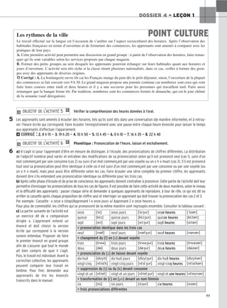 77
DOSSIER 4 – LEÇON 1
Vérifier la compréhension des heures données à l’oral.
Les apprenants sont amenés à écouter des horaires, tels qu’ils sont dits dans une conversation (de manière informelle), et à retrou-
ver l’heure écrite qui correspond. Faire écouter l’enregistrement avec une pause entre chaque heure énoncée pour laisser le temps
aux apprenants d’effectuer l’appariement.
2CORRIGÉ : 2
2.
. 8 h 15 — 3
3.
. 19 h 20 — 4
4.
. 10 h 50 — 5
5.
. 13 h 45 — 6
6.
. 0 h 10 — 7
7.
. 16 h 35 — 8
8.
. 22 h 40
Phonétique : Prononciation de l’heure, liaison et enchaînement.
a) Il s’agit ici pour l’apprenant d’être en mesure de distinguer, à l’écoute, des prononciations de chiffres différentes. La distribution
de l’adjectif numéral peut varier et entraîner des modifications de sa prononciation selon qu’il est prononcé seul (cas 1), suivi d’un
mot commençant par une consonne (cas 2) ou suivi d’un mot commençant par une voyelle ou un « h » muet (cas 3). S’il est prononcé
tout seul sa prononciation peut être identique à celle où il est suivi d’un mot commençant par une consonne ou par une voyelle (ou
un « h » muet), mais peut aussi être différente selon les cas. Faire écouter une série complète du premier chiffre, les apprenants
doivent dire s’ils entendent une prononciation identique ou différente pour les trois cas.
b) Après cette phase d’écoute et de prise de conscience, les apprenants doivent s’entraîner à prononcer. Cette partie de l’activité doit leur
permettre d’envisager les prononciations de tous les cas de figures. Il est possible de faire cette activité de deux manières, selon le niveau
et la difficulté des apprenants : passer chaque série et demander à quelques apprenants de reproduire, à tour de rôle, ce qui est dit ou
arrêter la cassette après chaque proposition de chiffre seul et interroger un apprenant qui doit trouver la prononciation des cas 2 et 3.
Par exemple : Cassette : « onze » (stop)/Apprenant 1 « onze jours »/ Apprenant 2 « onze heures ».
Pour plus de commodité, les chiffres qui se prononcent de la même manière sont regroupés ensemble. Consulter le tableau suivant :
c) La partie suivante de l’activité est
un exercice dit de « comparaison
dirigée ». L’apprenant entend un
énoncé et doit choisir la version
écrite qui correspond à la version
sonore entendue. Proposer de faire
le premier énoncé en grand groupe
afin de s’assurer que tout le monde
ait bien compris de quoi il s’agit.
Puis, le travail est individuel. Avant la
correction collective, les apprenants
peuvent comparer leur travail en
binôme. Pour finir, demander aux
apprenants de lire les énoncés
transcrits dans le manuel.
2 OBJECTIF DE L’ACTIVITÉ 6 1
2 OBJECTIF DE L’ACTIVITÉ 5 1
POINT CULTURE
Les rythmes de la ville
Le travail effectué sur la langue est l’occasion de s’arrêter sur l’aspect socioculturel des horaires. Après l’observation des
habitudes françaises en terme d’ouverture et de fermeture des commerces, les apprenants sont amenés à comparer avec les
pratiques de leur pays.
A. Cette première activité peut permettre une discussion en grand groupe : à partir de l’observation des horaires, faire remar-
quer qu’ils sont variables selon les services proposés par chaque magasin.
B. Former des petits groupes au sein desquels les apprenants pourront échanger sur leurs habitudes quant aux horaires et
jours d’ouverture. L’activité sera très riche si la classe réunit plusieurs nationalités, dans ce cas, veiller à former des grou-
pes avec des apprenants de diverses origines.
HCorrigé : A. La boulangerie ouvre tôt car les Français mange du pain dès le petit déjeuner, sinon, l’ouverture de la plupart
des commerces se fait souvent vers 9 h 30. Le grand magasin propose une journée continue car nombreux sont ceux qui vont
faire leurs courses entre midi et deux heures et il y a une nocturne pour les personnes qui travaillent tard. Faire aussi
remarquer que la banque ferme tôt. Par tradition, nombreux sont les commerces fermés le dimanche, qui est le jour chômé
de la semaine (sauf dérogation).
5
6
onze [ɔ̃z] onze jours [ɔ̃zur] onze heures [ɔ̃zr]
quinze [kε̃z] quinze jours [kε̃zur] quinze heures [kε̃z̃r]
sept [sεt] sept jours [sεtur] sept heures [sεtr]
= prononciation identique dans les trois cas
neuf [nf] neuf jours [nfur] neuf heures [nvr]
= changement du [f] en [v] devant voyelle
trois [trwa] trois jours [trwaur] trois heures [trwazr]
deux [dø] deux jours [døur] deux heures [døzr]
= prononciation du [z] de liaison devant voyelle
dix-huit [dizyit] dix-huit jours [dizyiur] dix-huit heures [dizyitr]
vingt-cinq [vε̃tsε̃k] vingt-cinq jours [vε̃sε̃ur] vingt-cinq heures [vε̃tsε̃kr]
= suppression du [t] ou du [k] devant consonne
vingt et un [vε̃teε̃] vingt et un jours [vε̃teε̃ur] vingt et une heures [vε̃teynr]
= transformation de [ε̃] en [yn] devant un nom féminin
six [sis] six jours [siur] six heures [sizr]
= trois prononciations différentes
 