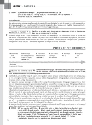 78
LEÇON 1 – DOSSIER 4
2CORRIGÉ : a
a)
) prononciation identique : c, d — prononciation différente : a, b, e, f
c
c)
) 1. Il est deux heures. — 2. Il est sept heures. — 3. Il est treize heures. — 4. Il est cinq heures. —
5. Il est seize heures. — 6. Il est six heures.
Transférer ce qui a été appris dans ce parcours. L’apprenant est mis en situation pour,
à son tour, se renseigner sur les horaires.
Former des groupes de deux. Chaque binôme choisit la situation : Qui demande à qui ? Où ? Insister sur le fait que les horaires indi-
qués devront correspondre à la réalité culturelle française (cf. Point culture). Après un court moment de préparation, faire jouer la
scène par quelques binômes devant l’ensemble de la classe. Les « spectateurs » peuvent avoir une consigne d’écoute : prendre des
notes pendant le jeu de rôle pour, à la fin, rédiger le panneau qui indique les horaires mentionnés.
PARLER DE SES HABITUDES
Comprendre des témoignages, publiés dans un magazine, où des personnes parlent
de leurs habitudes. Celles-ci étant essentiellement orientées autour de la télé-
vision, les apprenants auront aussi à lire un programme de télévision.
Avant l’activité, faire identifier le type de support. Faire regarder le texte et demander combien il y a de parties. Faire remarquer que
les trois paragraphes répondent à la question posée par le titre : chaque partie est le témoignage d’une personne (toujours présen-
tée par son prénom, son âge et sa profession).
a) 1. La question posée par la consigne permet de vérifier la compréhension du contexte des témoignages : les personnes qui répon-
dent sont téléspectateurs, puisque la question de départ part de ce postulat. Faire remarquer la source (fabriquée pour l’activité) :
Téléjournal est, comme son nom l’indique, un magazine qui parle de la télévision. L’objet de l’article est de savoir quel type de spec-
tateur ils sont (le reste de l’activité permettra de chercher des indices pour y répondre).
2. Dans les témoignages, les personnes parlent de leurs habitudes avec la télévision. Le repérage demandé permet de faire noter les
différents moments de la journée (le matin, l’après-midi, le soir). Il est aussi intéressant de faire observer la place qu’occupe la
télévision en fonction de l’âge et de la situation familiale, voire professionnelle. Faire remarquer que les témoignages racontent des
activités habituelles et demander d’observer quel temps est utilisé pour parler de ces actions : le présent de l’indicatif.
3. Faire rechercher le genre d’émissions regardées, cela permet de travailler le lexique des programmes de télévision. Faire remar-
quer qu’il y a parfois plusieurs mots pour parler de la même émission. Ex. : les informations = les actualités = le journal (= le 20 h).
Là aussi le profil de chaque personne peut être intéressant à faire observer.
b) La comparaison des habitudes des personnes avec le programme télévision du lundi 15 janvier permet de voir ce qui correspond
aux uns et pas aux autres ce jour-là par rapport à leurs habitudes.
2CORRIGÉ : a
a)
) 1
1.
. Tous regardent la télévision. — 2
2.
. Lucie : tôt le matin, en début d’après-midi et le soir. Constant : le soir
à partir de 20 h. Gaspard : le matin. — 3
3.
. Lucie regarde les informations, le téléachat, un feuilleton, un film
ou un documentaire. Constant regarde les actualités et les matchs de foot. Gaspard regarde des vidéo-clips.
b
b)
) Lucie peut regarder TF1 info, Téléshopping, Les Feux de l’amour, le journal de 20 h et Le droit de savoir :
faits divers. — Constant peut regarder le journal de 20 h et le match de football. — S’il s’en tient
à ses habitudes, Gaspard ne peut rien regarder ce jour-là (pas de clips le matin).
2 OBJECTIF DES ACTIVITÉS 8 ET 9 1
2 OBJECTIF DE L’ACTIVITÉ 7 1
Cet Aide-mémoire propose deux façons de demander l’heure : il s’agit d’un acte de parole très utile au quotidien.
C’est pourquoi, bien que ces phrases n’aient pas été employées dans les supports étudiés, il paraissait indis-
pensable de les fournir aux apprenants à ce moment de l’apprentissage.
AIDE-MÉMOIRE
7
8

 Comprendre 
 Point langue 
 Aide-mémoire 
 Point culture 
 Phonétique 
 S’exprimer
Écrit Les verbes pronominaux Demander l’heure Les Français Act. 10 Oral
Act. 8 et 9 à l’indicatif présent S’exercer n° 3 et la télévision Act. 11
S’exercer n° 2
Témoignage
Programme de télévision
 
