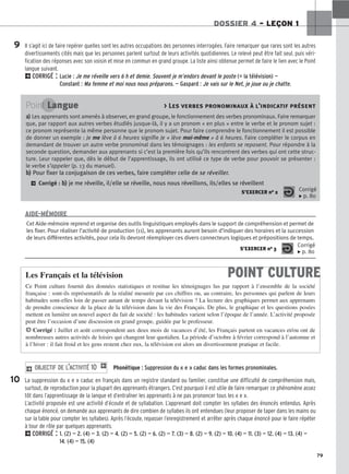 79
DOSSIER 4 – LEÇON 1
Il s’agit ici de faire repérer quelles sont les autres occupations des personnes interrogées. Faire remarquer que rares sont les autres
divertissements cités mais que les personnes parlent surtout de leurs activités quotidiennes. Le relevé peut être fait seul, puis véri-
fication des réponses avec son voisin et mise en commun en grand groupe. La liste ainsi obtenue permet de faire le lien avec le Point
langue suivant.
2CORRIGÉ : Lucie : Je me réveille vers 6 h et demie. Souvent je m’endors devant le poste (= la télévision) —
Constant : Ma femme et moi nous nous préparons. — Gaspard : Je vais sur le Net, je joue ou je chatte.
Phonétique : Suppression du « e » caduc dans les formes pronominales.
La suppression du « e » caduc en français dans un registre standard ou familier, constitue une difficulté de compréhension mais,
surtout, de reproduction pour la plupart des apprenants étrangers. C’est pourquoi il est utile de faire remarquer ce phénomène assez
tôt dans l’apprentissage de la langue et d’entraîner les apprenants à ne pas prononcer tous les « e ».
L’activité proposée est une activité d’écoute et de syllabation. L’apprenant doit compter les syllabes des énoncés entendus. Après
chaque énoncé, on demande aux apprenants de dire combien de syllabes ils ont entendues (leur proposer de taper dans les mains ou
sur la table pour compter les syllabes). Après l’écoute, repasser l’enregistrement et arrêter après chaque énoncé pour le faire répéter
à tour de rôle par quelques apprenants.
2CORRIGÉ : 1. (2) — 2. (4) — 3. (2) — 4. (2) — 5. (2) — 6. (2) — 7. (3) — 8. (2) — 9. (2) — 10. (4) — 11. (3) — 12. (4) — 13. (4) —
14. (4) — 15. (4)
2 OBJECTIF DE L’ACTIVITÉ 10 1
9
Point Langue  Les verbes pronominaux à l’indicatif présent
a
a)
) Les apprenants sont amenés à observer, en grand groupe, le fonctionnement des verbes pronominaux. Faire remarquer
que, par rapport aux autres verbes étudiés jusque-là, il y a un pronom « en plus » entre le verbe et le pronom sujet :
ce pronom représente la même personne que le pronom sujet. Pour faire comprendre le fonctionnement il est possible
de donner un exemple : Je me lève à 6 heures signifie Je « lève moi-même » à 6 heures. Faire compléter le corpus en
demandant de trouver un autre verbe pronominal dans les témoignages : les enfants se reposent. Pour répondre à la
seconde question, demander aux apprenants si c’est la première fois qu’ils rencontrent des verbes qui ont cette struc-
ture. Leur rappeler que, dès le début de l’apprentissage, ils ont utilisé ce type de verbe pour pouvoir se présenter :
le verbe s’appeler (p. 13 du manuel).
b
b)
) Pour fixer la conjugaison de ces verbes, faire compléter celle de se réveiller.
2 Corrigé : b
b)
) je me réveille, il/elle se réveille, nous nous réveillons, ils/elles se réveillent
S’EXERCER no 2 Corrigé
x p. 80
Cet Aide-mémoire reprend et organise des outils linguistiques employés dans le support de compréhension et permet de
les fixer. Pour réaliser l’activité de production (11), les apprenants auront besoin d’indiquer des horaires et la succession
de leurs différentes activités, pour cela ils devront réemployer ces divers connecteurs logiques et prépositions de temps.
S’EXERCER no 3
Corrigé
x p. 80
AIDE-MÉMOIRE
POINT CULTURE
Les Français et la télévision
Ce Point culture fournit des données statistiques et restitue les témoignages lus par rapport à l’ensemble de la société
française : sont-ils représentatifs de la réalité mesurée par ces chiffres ou, au contraire, les personnes qui parlent de leurs
habitudes sont-elles loin de passer autant de temps devant la télévision ? La lecture des graphiques permet aux apprenants
de prendre conscience de la place de la télévision dans la vie des Français. De plus, le graphique et les questions posées
mettent en lumière un nouvel aspect du fait de société : les habitudes varient selon l’époque de l’année. L’activité proposée
peut être l’occasion d’une discussion en grand groupe, guidée par le professeur.
H Corrigé : Juillet et août correspondent aux deux mois de vacances d’été, les Français partent en vacances et/ou ont de
nombreuses autres activités de loisirs qui changent leur quotidien. La période d’octobre à février correspond à l’automne et
à l’hiver : il fait froid et les gens restent chez eux, la télévision est alors un divertissement pratique et facile.
10
 