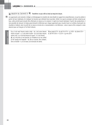 80
LEÇON 1 – DOSSIER 4
Transférer ce qui a été vu tout au long de la leçon.
Les apprenants sont amenés à rédiger un témoignage à la manière de celui étudié en support de compréhension, ce qui les amène à
parler de leurs habitudes et à indiquer les horaires qui rythment leurs journées. Veiller à ce que la consigne soit bien comprise par
tous, cette activité peut ensuite être effectuée en classe ou à la maison. Il s’agit d’un travail individuel. À partir des productions, il
sera possible de mesurer le temps passé devant la télévision par chaque apprenant pour ensuite tracer un schéma réunissant ces
résultats et obtenir ainsi le profil de la classe en terme de « consommation » de télévision ; celui-ci pourra être comparé à celui
observé pour un Français (cf. le Point Culture).
2 OBJECTIF DE L’ACTIVITÉ 11 1
11
S’EXERCER
–
CORRIGÉ
1. a. il est neuf heures moins vingt — b. il est onze heures
moins le quart — c. il est midi et demi — d. il est deux heures
moins cinq — e. il est huit heures et quart — f. il est minuit
2. a. je me lève, je me douche, je m’habille et je me coiffe/
je me rase/je me maquille — b. elle se couche, elle s’endort,
elle se réveille — c. tu te laves, tu te brosses les dents
3. a. jusqu’à 17 h — b. de 9 h à 17 h — c. à 10 h — d. à/vers 12 h —
e. de 14 h à 16 h — f. à 21 h — g. vers 20 h
 