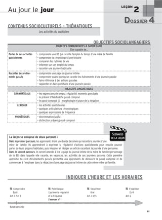LEÇON
2
81
Au jour le jour
La leçon se compose de deux parcours :
Dans le premier parcours, les apprenants liront une bande dessinée qui raconte la journée d’une
mère de famille. Ils apprendront à exprimer la régularité d’actions quotidiennes pour ensuite pouvoir
parler de leurs propres habitudes, puis imaginer et rédiger un article racontant la journée d’une personne.
Dans le second parcours, ils seront amenés à lire la page du journal intime de la mère de famille (personnage
de la BD) dans laquelle elle raconte, en vacances, les activités de ses journées passées. Cette première
approche du récit d’événements passés permettra aux apprenants de découvrir le passé composé et de
commencer à l’employer dans la rédaction d’une page du journal intime de cette même mère de famille.
SCÉNARIO
DE LA LEÇON
DOSSIER 4
DOSSIER 4
Les (nouveaux) animaux de compagnie, les animaux préférés des Français.
CONTENUS SOCIOCULTURELS – THÉMATIQUES
Les activités du quotidien
OBJECTIFS COMMUNICATIFS  SAVOIR-FAIRE
Être capable de…
Parler de ses activités
quotidiennes
— comprendre une BD qui raconte l’emploi du temps d’une mère de famille
— comprendre la chronologie d’une histoire
— comparer des rythmes de vie
— informer sur son emploi du temps
— raconter une journée habituelle
Raconter des événe-
ments passés
— comprendre une page de journal intime
— comprendre quand quelqu’un raconte les événements d’une journée passée
— faire référence à des actions passées
— rapporter les faits ponctuels d’une journée passée
OBJECTIFS LINGUISTIQUES
GRAMMATICAUX — les expressions de temps : régularité, moments ponctuels
— le présent d’habitude/le passé composé
— le passé composé (1) : morphologie et place de la négation
LEXICAUX — les activités quotidiennes
— quelques articulateurs chronologiques
— quelques expressions de fréquence
PHONÉTIQUES — discrimination [ø]/[e]
— distinction présent/passé composé
OBJECTIFS SOCIOLANGAGIERS
INDIQUER L’HEURE ET LES HORAIRES

 Comprendre 
 Point langue 
 S’exprimer 
 S’exprimer
Écrit Exprimer la régularité Oral Écrit
Act. 1, 2 et 3 et la fréquence Act. 4 et 5 Act. 6
S’exercer n° 1
Bande dessinée
 