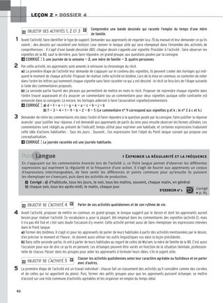 82
LEÇON 2 – DOSSIER 4
Comprendre une bande dessinée qui raconte l’emploi du temps d’une mère
de famille.
Avant l’activité, faire identifier le type de support. Demander aux apprenants de regarder la p. 70 du manuel et leur demander ce qu’ils
voient : des dessins qui racontent une histoire. Leur donner le lexique utile qui sera réemployé dans l’ensemble des activités de
compréhension : Il s’agit d’une bande dessinée (BD), chaque dessin s’appelle une vignette. Procéder à l’activité : faire observer les
vignettes de la BD, sauf la dernière, puis faire répondre, en grand groupe, aux questions posées par la consigne.
2CORRIGÉ : 1
1.
. une journée de la semaine — 2
2.
. une mère de famille — 3
3.
. quatre personnes
Par cette activité, les apprenants sont amenés à retrouver la chronologie du récit.
a) La première étape de l’activité leur demande de s’appuyer sur le contenu des vignettes, ils peuvent s’aider des horloges qui indi-
quent le moment de chaque activité. Proposer de réaliser cette activité en binôme. Lors de la mise en commun, se contenter de noter
dans l’ordre les lettres qui nomment chaque vignette sans faire raconter ce qui y est dessiné : le récit se fera lors de l’étape suivante
à l’aide des commentaires proposés.
b) La seconde partie fournit des phrases qui permettent de mettre en mots le récit. Proposer de reprendre chaque vignette dans
l’ordre trouvé auparavant et d’y associer un commentaire (ou un commentaire pour deux vignettes puisque cette contrainte est
annoncée dans la consigne). Là encore, les horloges aideront à faire l’association vignette/commentaire.
2CORRIGÉ : a
a)
) d — f — e — i — g — k — a — c — h — j — b
b
b)
) 7 — 3 — 4 — 1 — 9 — 6 — 2 — 8 — 5 (Le commentaire n° 9 correspond aux vignettes g et k ; le n° 2 à c et h.)
Demander de relire les commentaires mis dans l’ordre et faire répondre à la question posée par la consigne. Faire justifier la réponse
avancée : pour justifier leur réponse, il est demandé aux apprenants de partir du sens pour ensuite observer les formes utilisées. Les
commentaires sont rédigés au présent de l’indicatif, temps utilisé pour exprimer une habitude, et certaines expressions traduisent
cette idée d’actions habituelles : Tous les jours ; Souvent... Ces expressions font l’objet du Point langue suivant qui propose une
conceptualisation.
2CORRIGÉ : La journée racontée est une journée habituelle.
2 OBJECTIF DES ACTIVITÉS 1, 2 ET 3 1
Parler de ses activités quotidiennes et de son rythme de vie.
Avant l’activité, proposer de mettre en commun, en grand groupe, le lexique suggéré par le dessin et dont les apprenants auront
besoin pour réaliser l’activité. Ce vocabulaire a, pour la plupart, été employé dans les commentaires des vignettes (activité 2), mais
il n’a pas été fixé et c’est sans doute l’occasion d’y revenir. Cette activité permet aussi de faire réemployer les expressions relevées
dans le Point langue.
a) Former des binômes. Il s’agit ici pour les apprenants de parler de leurs habitudes à partir des activités mentionnées par le dessin,
d’en préciser le moment et l’heure ; ils doivent aussi utiliser les outils linguistiques vus dans la leçon précédente.
b) Dans cette seconde partie, ils ont à parler de leurs habitudes au regard de celles de Myriam, la mère de famille de la BD. C’est aussi
l’occasion pour eux de dire ce qu’ils en pensent. Les échanges peuvent être variés en fonction de la situation familiale, profession-
nelle de chacun. Passer dans les groupes pour aider les apprenants à formuler leurs idées, s’ils le jugent utile.
Classer les activités quotidiennes selon leur caractère agréable ou fastidieux et en parler
avec d’autres.
La première étape de l’activité est un travail individuel : chacun fait un classement des activités qu’il considère comme des corvées
et de celles qui lui apportent du plaisir. Puis, former des petits groupes pour que les apprenants puissent échanger, se mettre
d’accord sur une liste commune d’activités agréables et les organiser en emploi du temps idéal.
2 OBJECTIF DE L’ACTIVITÉ 5 1
2 OBJECTIF DE L’ACTIVITÉ 4 1
1
2
3
Point Langue  Exprimer la régularité et la fréquence
En s’appuyant sur les commentaires énoncés lors de l’activité 2, ce Point langue permet d’observer les différentes
expressions qui expriment la régularité et la fréquence d’une action. Il s’agit de fournir aux apprenants un corpus
d’expressions interchangeables, de faire sentir les différences et points communs pour qu’ensuite ils puissent
les réemployer en s’exerçant, puis dans les activités de production.
2 Corrigé : a
a)
) d’habitude, tous les jours, le soir, tous les matins, souvent, chaque matin, en général
b
b)
) chaque soir, tous les après-midi, le matin, chaque jour
S’EXERCER no 1 Corrigé
x p. 85
4
5
 