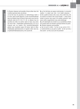 85
DOSSIER 4 – LEÇON 2
S’EXERCER
–
CORRIGÉ
1. Plusieurs réponses sont possibles. Ne pas utiliser deux fois
la même expression dans une phrase.
Je me lève tous les jours/tous les matins/chaque matin à
6 h 30 et, après le petit déjeuner, je reste souvent/d’habitude
dans ma chambre jusqu’à 8 heures. Nous avons cours tous les
matins/le matin de 8 h 30 à 11 h 30. Je déjeune tous les
jours/tous les midis à la cantine. Après le repas, nous avons
une heure libre : d’habitude/en général/souvent je lis ou je
m’amuse avec les copains. Puis souvent/d’habitude/en
général nous travaillons jusqu’à 18 heures. Après le dîner,
d’habitude/en général/souvent on regarde la télé, mais moi,
en général/d’habitude/souvent, je me couche tôt.
2. a. Il est allé dans une agence matrimoniale, il a rencontré
Josette, il a dansé avec elle, il est tombé amoureux. —
b. Elle a quitté la maison, elle a couru, elle a raté le bus, elle
est rentrée à la maison, elle n’a pas travaillé. — c. Nous avons
acheté le journal, nous avons lu les petites annonces, nous
avons visité un appartement, nous avons déménagé.
3. a. M. Catastrophe est arrivé/il a eu un accident/ses enfants
ont cassé/sa mère est entrée/il a perdu/sa femme est partie
4. Plusieurs réponses sont possibles.
a. hier j’ai pris le métro — b. hier je suis arrivé à 10 h —
c. l’année dernière je suis parti en juillet — d. hier soir elle a
mal cuisiné — e. hier je suis sorti me promener
 