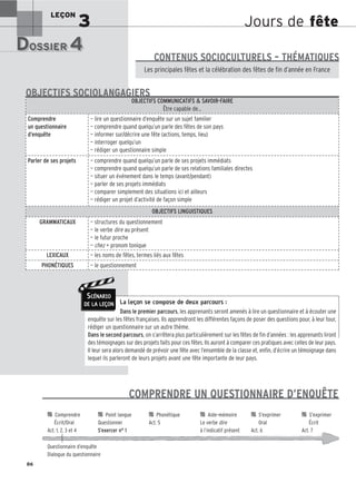 Jours de fête
LEÇON
3
DOSSIER 4
DOSSIER 4
Les (nouveaux) animaux de compagnie, les animaux préférés des Français.
Les principales fêtes et la célébration des fêtes de fin d’année en France
CONTENUS SOCIOCULTURELS – THÉMATIQUES
La leçon se compose de deux parcours :
Dans le premier parcours, les apprenants seront amenés à lire un questionnaire et à écouter une
enquête sur les fêtes françaises. Ils apprendront les différentes façons de poser des questions pour, à leur tour,
rédiger un questionnaire sur un autre thème.
Dans le second parcours, on s’arrêtera plus particulièrement sur les fêtes de fin d’années : les apprenants liront
des témoignages sur des projets faits pour ces fêtes. Ils auront à comparer ces pratiques avec celles de leur pays.
Il leur sera alors demandé de prévoir une fête avec l’ensemble de la classe et, enfin, d’écrire un témoignage dans
lequel ils parleront de leurs projets avant une fête importante de leur pays.
OBJECTIFS COMMUNICATIFS  SAVOIR-FAIRE
Être capable de…
Comprendre
un questionnaire
d’enquête
— lire un questionnaire d’enquête sur un sujet familier
— comprendre quand quelqu’un parle des fêtes de son pays
— informer sur/décrire une fête (actions, temps, lieu)
— interroger quelqu’un
— rédiger un questionnaire simple
Parler de ses projets — comprendre quand quelqu’un parle de ses projets immédiats
— comprendre quand quelqu’un parle de ses relations familiales directes
— situer un événement dans le temps (avant/pendant)
— parler de ses projets immédiats
— comparer simplement des situations ici et ailleurs
— rédiger un projet d’activité de façon simple
OBJECTIFS LINGUISTIQUES
GRAMMATICAUX — structures du questionnement
— le verbe dire au présent
— le futur proche
— chez + pronom tonique
LEXICAUX — les noms de fêtes, termes liés aux fêtes
PHONÉTIQUES — le questionnement
OBJECTIFS SOCIOLANGAGIERS
86
SCÉNARIO
DE LA LEÇON
COMPRENDRE UN QUESTIONNAIRE D’ENQUÊTE

 Comprendre 
 Point langue 
 Phonétique 
 Aide-mémoire 
 S’exprimer 
 S’exprimer
Écrit/Oral Questionner Act. 5 Le verbe dire Oral Écrit
Act. 1, 2, 3 et 4 S’exercer n° 1 à l’indicatif présent Act. 6 Act. 7
Questionnaire d’enquête
Dialogue du questionnaire
 