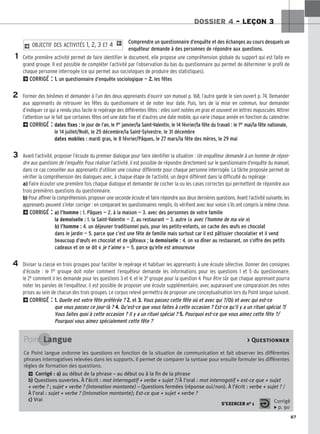 87
DOSSIER 4 – LEÇON 3
Comprendre un questionnaire d’enquête et des échanges au cours desquels un
enquêteur demande à des personnes de répondre aux questions.
Cette première activité permet de faire identifier le document, elle propose une compréhension globale du support qui est faite en
grand groupe. Il est possible de compléter l’activité par l’observation du bas du questionnaire qui permet de déterminer le profil de
chaque personne interrogée (ce qui permet aux sociologues de produire des statistiques).
2CORRIGÉ : 1
1.
. un questionnaire d’enquête sociologique — 2
2.
. les fêtes
Former des binômes et demander à l’un des deux apprenants d’ouvrir son manuel p. 168, l’autre garde le sien ouvert p. 74. Demander
aux apprenants de retrouver les fêtes du questionnaire et de noter leur date. Puis, lors de la mise en commun, leur demander
d’indiquer ce qui a rendu plus facile le repérage des différentes fêtes : elles sont notées en gras et souvent en lettres majuscules. Attirer
l’attention sur le fait que certaines fêtes ont une date fixe et d’autres une date mobile, qui varie chaque année en fonction du calendrier.
2CORRIGÉ : dates fixes : le jour de l’an, le 1er janvier/la Saint-Valentin, le 14 février/la fête du travail : le 1er mai/la fête nationale,
le 14 juillet/Noël, le 25 décembre/la Saint-Sylvestre, le 31 décembre
dates mobiles : mardi gras, le 8 février/Pâques, le 27 mars/la fête des mères, le 29 mai
Avant l’activité, proposer l’écoute du premier dialogue pour faire identifier la situation : Un enquêteur demande à un homme de répon-
dre aux questions de l’enquête. Pour réaliser l’activité, il est possible de répondre directement sur le questionnaire d’enquête du manuel,
dans ce cas conseiller aux apprenants d’utiliser une couleur différente pour chaque personne interrogée. La tâche proposée permet de
vérifier la compréhension des dialogues avec, à chaque étape de l’activité, un degré différent dans la difficulté du repérage :
a) Faire écouter une première fois chaque dialogue et demander de cocher la ou les cases correctes qui permettent de répondre aux
trois premières questions du questionnaire.
b) Pour affiner la compréhension, proposer une seconde écoute et faire répondre aux deux dernières questions. Avant l’activité suivante, les
apprenants peuvent s’inter corriger : en comparant les questionnaires remplis, ils vérifient avec leur voisin s’ils ont compris la même chose.
2CORRIGÉ : a) l’homme : 1. Pâques — 2. à la maison — 3. avec des personnes de votre famille
la demoiselle : 1. la Saint-Valentin — 2. au restaurant — 3. autre (« avec l’homme de ma vie »)
b) l’homme : 4. un déjeuner traditionnel puis, pour les petits-enfants, on cache des œufs en chocolat
dans le jardin — 5. parce que c’est une fête de famille mais surtout car il est pâtissier chocolatier et il vend
beaucoup d’œufs en chocolat et de gâteaux ; la demoiselle : 4. on va dîner au restaurant, on s’offre des petits
cadeaux et on se dit « je t’aime » — 5. parce qu’elle est amoureuse
Diviser la classe en trois groupes pour faciliter le repérage et habituer les apprenants à une écoute sélective. Donner des consignes
d’écoute : le 1er groupe doit noter comment l’enquêteur demande les informations pour les questions 1 et 5 du questionnaire,
le 2e comment il les demande pour les questions 3 et 4, et le 3e groupe pour la question 4. Pour être sûr que chaque apprenant pourra
noter les paroles de l’enquêteur, il est possible de proposer une écoute supplémentaire, avec auparavant une comparaison des notes
prises au sein de chacun des trois groupes. Le corpus relevé permettra de proposer une conceptualisation lors du Point langue suivant.
2CORRIGÉ : 1
1.
. Quelle est votre fête préférée ? 2
2.
. et 3
3.
. Vous passez cette fête où et avec qui ?/Où et avec qui est-ce
que vous passez ce jour-là ? 4
4.
. Qu’est-ce que vous faites à cette occasion ? Est-ce qu’il y a un rituel spécial ?/
Vous faites quoi à cette occasion ? Il y a un rituel spécial ? 5
5.
. Pourquoi est-ce que vous aimez cette fête ?/
Pourquoi vous aimez spécialement cette fête ?
2 OBJECTIF DES ACTIVITÉS 1, 2, 3 ET 4 1
1
2
3
4
Point Langue  Questionner
Ce Point langue ordonne les questions en fonction de la situation de communication et fait observer les différentes
phrases interrogatives relevées dans les supports. Il permet de comparer la syntaxe pour ensuite formuler les différentes
règles de formation des questions.
2 Corrigé : a
a)
) au début de la phrase – au début ou à la fin de la phrase
b
b)
) Questions ouvertes. À l’écrit : mot interrogatif + verbe + sujet ?/À l’oral : mot interrogatif + est-ce que + sujet
+ verbe ? ; sujet + verbe ? (Intonation montante) – Questions fermées (réponse oui/non). À l’écrit : verbe + sujet ? /
À l’oral : sujet + verbe ? (Intonation montante); Est-ce que + sujet + verbe ?
c
c)
) Vrai
S’EXERCER no 1
Corrigé
x p. 90
 