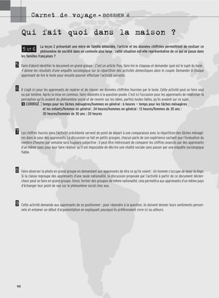 Carnet de voyage – DOSSIER 4
92
Qui fait quoi dans la maison ?
La leçon 2 présentait une mère de famille débordée, l’article et les données chiffrées permettront de resituer ce
phénomène de société dans un contexte plus large : cette situation est-elle représentative de ce qui se passe dans
les familles françaises ?
Faire d’abord identifier le document en grand groupe : C’est un article. Puis, faire lire le chapeau et demander quel est le sujet du texte :
Il donne les résultats d’une enquête sociologique sur la répartition des activités domestiques dans le couple. Demander à chaque
apprenant de lire le texte pour ensuite pouvoir effectuer l’activité suivante.
Il s’agit ici pour les apprenants de repérer et de classer les données chiffrées fournies par le texte. Cette activité peut se faire seul
ou par binôme. Après la mise en commun, faire répondre à la question posée. C’est ici l’occasion pour les apprenants de relativiser la
perception qu’ils avaient du phénomène social et de revenir sur les idées, parfois toutes faites, qu’ils avaient sur ce sujet.
2CORRIGÉ : temps pour les tâches ménagères/hommes en général : 6 heures — temps pour les tâches ménagères
et les enfants/femmes en général : 24 heures/hommes en général : 13 heures/femmes de 30 ans :
30 heures/hommes de 30 ans : 20 heures
Les chiffres fournis dans l’activité précédente servent de point de départ à une comparaison avec la répartition des tâches ménagè-
res dans le pays des apprenants. La discussion se fait en petits groupes, chacun parle de son expérience sachant que l’évaluation du
nombre d’heures par semaine sera toujours subjective : il peut être intéressant de comparer les chiffres avancés par des apprenants
d’un même pays pour leur faire réaliser qu’il est impossible de décrire une réalité sociale sans passer par une enquête sociologique
fiable.
Faire observer la photo en grand groupe en demandant aux apprenants de dire ce qu’ils voient : Un homme s’occupe de laver le linge.
Si la classe regroupe des apprenants d’une seule nationalité, la discussion proposée par l’activité à partir de ce document déclen-
cheur peut se faire en grand groupe. Sinon, former des groupes de même nationalité, cela permettra aux apprenants d’un même pays
d’échanger leur point de vue sur le phénomène social chez eux.
Cette activité demande aux apprenants de se positionner ; pour répondre à la question, ils doivent donner leurs sentiments person-
nels et entamer un début d’argumentation en expliquant pourquoi ils préfèreraient vivre ici ou ailleurs.
5 ET 6
5
6
7
8
9
 