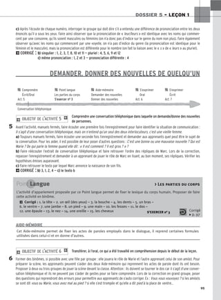 95
DOSSIER 5 – LEÇON 1
c) Après l’écoute de chaque numéro, interroger le groupe qui doit dire s’il a entendu une différence de prononciation entre les deux
énoncés qu’il a sous les yeux. Faire ainsi observer que la prononciation de « leur/leurs » est identique avec les noms qui commen-
cent par une consonne, qu’ils soient masculins ou féminins (on n’a donc pas d’indice sur le genre du nom non plus). Faire également
observer qu’avec les noms qui commencent par une voyelle, on n’a pas d’indice du genre (la prononciation est identique pour le
féminin et le masculin), mais la prononciation est différente pour le nombre (on fait la liaison avec le « s » de « leurs » au pluriel).
2CORRIGÉ : b
b)
) singulier : 1, 2, 3, 7, 8, 10 et 11 — pluriel : 4, 5, 6, 9 et 12
c
c)
) même prononciation : 1, 2 et 3 — prononciation différente : 4
DEMANDER, DONNER DES NOUVELLES DE QUELQU’UN
Comprendre une conversation téléphonique dans laquelle on demande/donne des nouvelles
de personnes.
Avant l’activité, manuels fermés, faire écouter une première fois l’enregistrement pour faire identifier la situation de communication :
Il s’agit d’une conversation téléphonique, mais on n’entend qu’un seul des deux interlocuteurs, c’est une vieille femme.
a) Toujours manuels fermés, faire écouter une seconde fois l’enregistrement et demander aux apprenants quel peut être le sujet de
la conversation. Pour les aider, il est possible de leur poser d’autres questions : C’est une bonne ou une mauvaise nouvelle ? Qui est
Marie ? De qui parle la femme quand elle dit : « Il est comment ? Il est gros ? » ?
b) Faire réécouter l’extrait de conversation téléphonique et faire retrouver l’ordre des répliques de Marc. Lors de la correction,
repasser l’enregistrement et demander à un apprenant de jouer le rôle de Marc en lisant, au bon moment, ses répliques. Vérifier les
hypothèses émises auparavant.
c) Faire retrouver le texto par lequel Marc annonce la naissance de son fils.
2CORRIGÉ : b
b)
) 3, 1, 2, 4 — c
c)
) le texto b
2 OBJECTIF DE L’ACTIVITÉ 5 1
Transférer, à l’oral, ce qui a été travaillé en compréhension depuis le début de la leçon.
Former des binômes, si possible avec une fille par groupe : elle jouera le rôle de Marie et l’autre apprenant celui de son ami(e). Pour
préparer la scène, les apprenants peuvent s’aider des deux Aide-mémoire qui reprennent les actes de parole dont ils ont besoin.
Proposer à deux ou trois groupes de jouer la scène devant la classe. Attention : ils doivent se tourner le dos car il s’agit d’une conver-
sation téléphonique et ils ne peuvent pas s’aider de gestes pour se faire comprendre. Lors de la correction en grand groupe, poser
des questions qui reprendront des erreurs pour permettre aux apprenants de s’auto corriger. Ex : Vous vous vouvoyez ? si les ami(e)s
se sont dit vous ou Marie, vous avez mal au pied ? si elle s’est trompée et qu’elle a dit pied à la place de ventre...
2 OBJECTIF DE L’ACTIVITÉ 6 1
5
6
Cet Aide-mémoire permet de fixer les actes de paroles employés dans le dialogue, il reprend certaines formules
utilisées dans celui-ci et en donne d’autres.
AIDE-MÉMOIRE
Point Langue  Les parties du corps
L’activité d’appariement proposée par ce Point langue permet de fixer le lexique du corps humain. Proposer de faire
cette activité en binôme.
2 Corrigé : 1. la tête – 2. un œil (des yeux) – 3. la bouche – 4. les dents – 5. un bras –
6. le ventre – 7. une jambe – 8. un pied – 9. une main – 10. les fesses – 11. le dos –
12. une épaule – 13. le nez – 14. une oreille – 15. les cheveux S’EXERCER no 3 Corrigé
x p. 97

 Comprendre 
 Point langue 
 Aide-mémoire 
 S’exprimer 
 S’exprimer
Écrit/Oral Les parties du corps Demander des nouvelles Oral Écrit
Act. 5 S’exercer no 3 Donner des nouvelles Act. 6 Act. 7
Conversation téléphonique
 