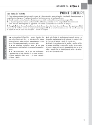 97
DOSSIER 5 – LEÇON 1
POINT CULTURE
Les noms de famille
Ce Point culture a un caractère informatif. À partir de l’observation des noms de familles cités dans le document étudié en
compréhension, il propose d’expliquer les règles d’attribution du nom de famille en France.
A. Dans la première partie, l’attention des apprenants est attirée sur les différentes combinaisons possibles.
B. La deuxième partie leur permet de répertorier les différentes possibilités et d’en comprendre le fonctionnement.
C. Enfin, dans une dernière partie, les apprenants sont amenés à comparer avec la situation de leur pays.
HCorrigé : B. Sonia Bossan, Sonia Kassovitz, Sonia Bossan-Kassovitz, Sonia Kassovitz-Bossan – Les quatre possibilités
pour le nom de l’enfant : le nom de son père, le nom de jeune fille de sa mère, le nom de son père + le nom de jeune fille
de sa mère, le nom de jeune fille de sa mère + le nom de son père.
S’EXERCER
–
CORRIGÉ
1. a. ma femme/mon fils/mes filles — b. notre fils/notre fille/
nos enfants/notre petit-fils — c. tes parents/tes sœurs/
ton grand-père/ta grand-mère/mes grands-parents — d. vos
parents/vos grands-parents/votre oncle/votre tante
2. a. leur union/leur famille/leurs amis — b. son papa/
sa maman/son grand frère Paul — c. sa maman/son papa/leurs
parents
3. a. il a mal au ventre — b. ils ont mal aux épaules —
c. vous avez mal aux bras et au dos — d. tu as mal aux dents —
e. j’ai mal aux jambes et aux fesses — f. tu as mal à la main —
g. j’ai mal à la tête
4. la belle-famille : la famille du mari ou de la femme — le
beau-père : le père du mari ou de la femme — le cousin : le fils
de l’oncle ou de la tante — l’oncle : le frère du père
5. la tante : la sœur du père ou de la mère — la nièce : la fille
de la sœur ou du frère — la belle-mère : la mère du mari ou de
la femme — les grands-parents : les parents du père ou de la
mère — la petite-fille : la fille du fils ou de la fille — le neveu :
le fils de la sœur ou du frère
 