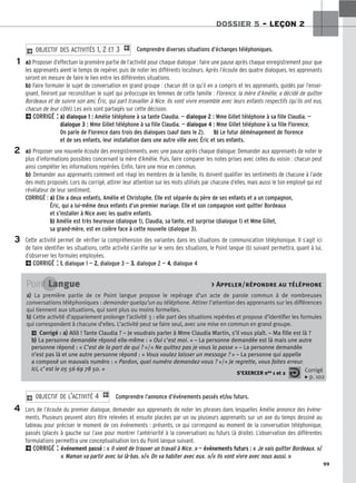 99
DOSSIER 5 – LEÇON 2
Comprendre diverses situations d’échanges téléphoniques.
a) Proposer d’effectuer la première partie de l’activité pour chaque dialogue : faire une pause après chaque enregistrement pour que
les apprenants aient le temps de repérer, puis de noter les différents locuteurs. Après l’écoute des quatre dialogues, les apprenants
seront en mesure de faire le lien entre les différentes situations.
b) Faire formuler le sujet de conversation en grand groupe : chacun dit ce qu’il en a compris et les apprenants, guidés par l’ensei-
gnant, finiront par reconstituer le sujet qui préoccupe les femmes de cette famille : Florence, la mère d’Amélie, a décidé de quitter
Bordeaux et de suivre son ami, Éric, qui part travailler à Nice. Ils vont vivre ensemble avec leurs enfants respectifs (qu’ils ont eus,
chacun de leur côté). Les avis sont partagés sur cette décision.
2CORRIGÉ : a
a)
) dialogue 1 : Amélie téléphone à sa tante Claudia. — dialogue 2 : Mme Gillet téléphone à sa fille Claudia. —
dialogue 3 : Mme Gillet téléphone à sa fille Claudia. — dialogue 4 : Mme Gillet téléphone à sa fille Florence.
On parle de Florence dans trois des dialogues (sauf dans le 2). b
b)
) Le futur déménagement de florence
et de ses enfants, leur installation dans une autre ville avec Éric et ses enfants.
a) Proposer une nouvelle écoute des enregistrements, avec une pause après chaque dialogue. Demander aux apprenants de noter le
plus d’informations possibles concernant la mère d’Amélie. Puis, faire comparer les notes prises avec celles du voisin : chacun peut
ainsi compléter les informations repérées. Enfin, faire une mise en commun.
b) Demander aux apprenants comment ont réagi les membres de la famille, ils doivent qualifier les sentiments de chacune à l’aide
des mots proposés. Lors du corrigé, attirer leur attention sur les mots utilisés par chacune d’elles, mais aussi le ton employé qui est
révélateur de leur sentiment.
CORRIGÉ : a
a)
) Elle a deux enfants, Amélie et Christophe. Elle est séparée du père de ses enfants et a un compagnon,
Éric, qui a lui-même deux enfants d’un premier mariage. Elle et son compagnon vont quitter Bordeaux
et s’installer à Nice avec les quatre enfants.
b
b)
) Amélie est très heureuse (dialogue 1), Claudia, sa tante, est surprise (dialogue 1) et Mme Gillet,
sa grand-mère, est en colère face à cette nouvelle (dialogue 3).
Cette activité permet de vérifier la compréhension des variantes dans les situations de communication téléphonique. Il s’agit ici
de faire identifier les situations, cette activité s’arrête sur le sens des situations, le Point langue (b) suivant permettra, quant à lui,
d’observer les formules employées.
2CORRIGÉ : 1
1.
. dialogue 1 — 2
2.
. dialogue 3 — 3
3.
. dialogue 2 — 4
4.
. dialogue 4
2 OBJECTIF DES ACTIVITÉS 1, 2 ET 3 1
Comprendre l’annonce d’événements passés et/ou futurs.
Lors de l’écoute du premier dialogue, demander aux apprenants de noter les phrases dans lesquelles Amélie annonce des événe-
ments. Plusieurs peuvent alors être relevées et ensuite placées par un ou plusieurs apprenants sur un axe du temps dessiné au
tableau pour préciser le moment de ces événements : présents, ce qui correspond au moment de la conversation téléphonique,
passés (placés à gauche sur l’axe pour montrer l’antériorité à la conversation) ou futurs (à droite). L’observation des différentes
formulations permettra une conceptualisation lors du Point langue suivant.
2CORRIGÉ : événement passé : « Il vient de trouver un travail à Nice. » — événements futurs : « Je vais quitter Bordeaux. »/
« Maman va partir avec lui là-bas. »/« On va habiter avec eux. »/« Ils vont vivre avec nous aussi. »
2 OBJECTIF DE L’ACTIVITÉ 4 1
1
2
3
4
Point Langue  Appeler/répondre au téléphone
a
a)
) La première partie de ce Point langue propose le repérage d’un acte de parole commun à de nombreuses
conversations téléphoniques : demander quelqu’un au téléphone. Attirer l’attention des apprenants sur les différences
qui tiennent aux situations, qui sont plus ou moins formelles.
b
b)
) Cette activité d’appariement prolonge l’activité 3 : elle part des situations repérées et propose d’identifier les formules
qui correspondent à chacune d’elles. L’activité peut se faire seul, avec une mise en commun en grand groupe.
2 Corrigé : a
a)
) Allô ! Tante Claudia ? – Je voudrais parler à Mme Claudia Martin, s’il vous plaît. – Ma fille est là ?
b
b)
) La personne demandée répond elle-même : « Oui c’est moi. » – La personne demandée est là mais une autre
personne répond : « C’est de la part de qui ? »/« Ne quittez pas je vous la passe » – La personne demandée
n’est pas là et une autre personne répond : « Vous voulez laisser un message ? » – La personne qui appelle
a composé un mauvais numéro : « Pardon, quel numéro demandez-vous ? »/« Je regrette, vous faites erreur.
Ici, c’est le 05 56 69 78 50. »
S’EXERCER nos 1 et 2 Corrigé
x p. 102
 