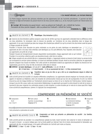 100
LEÇON 2 – DOSSIER 5
Phonétique : Discrimination [ε]/[ε̃].
a) L’exercice de discrimination auditive proposé a pour but de vérifier que tous les apprenants entendent bien la différence entre
ces deux phonèmes. Se renseigner, dans la mesure du possible, sur l’existence de ces deux phonèmes dans la langue des
apprenants. Si ces sons n’existent pas dans leur langue, être d’autant plus attentif à ce qu’ils arrivent à les discriminer avant de passer
à l’étape suivante de l’activité.
Procéder à l’écoute d’une douzaine de paires minimales ou de paires de mots identiques en demandant aux
apprenants de dire si les deux mots entendus sont identiques ou s’ils sont différents. Pour répondre, faire dessiner
aux apprenants une grille de ce type :
Pendant l’écoute de l’enregistrement (écoute séquentielle recommandée), chaque apprenant note ce qu’il entend.
Procéder à la correction collective après une deuxième écoute, cette fois en continu.
b) L’étape suivante est une activité dite de « comparaison dirigée ». L’apprenant entend un énoncé et doit choisir la version écrite
qui correspond à la version sonore entendue. Le travail est individuel pendant l’écoute. Avant la correction collective, les apprenants
peuvent comparer leur travail en binôme. Finir cette activité en demandant d’abord aux apprenants de répéter les énoncés de l’en-
registrement, puis de lire, à tour de rôle, les énoncés notés dans le manuel.
2CORRIGÉ : a
a)
) mots identiques : 3, 5, 6, 8, 11 — mots différents : 1, 2, 4, 7, 9, 10, 12
b
b)
) 1. Il tient bien. — 2. Il vient bientôt. — 3. Ils se souviennent de tout. — 4. Elles reviennent tard.
Transférer dans un jeu de rôle ce qui a été vu en compréhension depuis le début de
la leçon.
Cette activité permet de travailler en situation différentes compétences. Les apprenants doivent employer les formules utiles pour
appeler et répondre au téléphone, selon une situation de communication choisie par eux lors de la préparation. Ils ont à se mettre
d’accord au sein de chaque binôme sur l’événement annoncé (passé ou futur) et sur la réaction de l’interlocuteur. Comme toujours
lorsque le jeu de rôle a pour cadre une conversation téléphonique, les apprenants qui jouent la scène devant le reste de la classe se
tournent le dos pour respecter les contraintes propres à cette situation. La scène écoutée par le reste de la classe peut être l’objet
d’une activité de compréhension, comme s’il s’agissait d’un enregistrement.
COMPRENDRE UN PHÉNOMÈNE DE SOCIÉTÉ
Comprendre un texte qui présente un phénomène de société : les familles
recomposées.
Cette activité permet de procéder à la compréhension globale du texte. Avant l’activité, faire observer le texte et demander où
l’on peut le trouver : La source indique que c’est un texte publié sur Internet. Faire lire le texte silencieusement et demander aux
apprenants de dire, en grand groupe, si les quatre affirmations de l’activité sont vraies ou fausses.
2CORRIGÉ : 1. faux — 2. vrai — 3. faux — 4. vrai
2 OBJECTIF DES ACTIVITÉS 7, 8 ET 9 1
2 OBJECTIF DE L’ACTIVITÉ 6 1
2 OBJECTIF DE L’ACTIVITÉ 5 1
Point Langue  Le passé récent, le futur proche
Ce Point langue reprend des phrases relevées par les apprenants lors de l’activité précédente : il permet de faire
énoncer la règle de formation du passé récent et du futur proche (déjà vu p. 76 du manuel) à partir de l’observation du
corpus.
2 Corrigé : b
b)
) Formation du passé récent : venir au présent de l’indicatif + de + infinitif de l’action.
Formation du futur proche (rappel) : aller au présent de l’indicatif + infinitif de l’action.
S’EXERCER no 3 Corrigé
x p. 102
⫽ ⫽
1. ✓
2…
5
6
7

 Comprendre 
 Point culture 
 
 Aide-mémoire 
 S’exprimer
Écrit Exprimer un pourcentage Act. 10 Les événements familiaux Oral
Act. 7, 8 et 9 S’exercer n° 4 La famille recomposée Act. 11
S’exercer n° 5
Texte présentant un phénomène de société
 