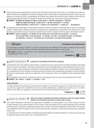 101
DOSSIER 5 – LEÇON 2
Cette activité permet aux apprenants de rechercher des informations plus précises dans le texte : ils sont guidés pour repérer les
données chiffrées qui accompagnent toute étude sociologique propre à la description d’un phénomène de société. La lecture des gra-
phiques est un moyen de vérifier la compréhension de l’évolution des pratiques décrites dans le texte. Proposer de faire cette acti-
vité seul (chaque apprenant repère et interprète les données à son rythme), avec une mise en commun en grand groupe.
2CORRIGÉ : a
a)
) nombre de mariages en France : années 50-60 ➞ 430 000, actuellement ➞ 280 000
nombre de couples non mariés : années 50-60 ➞ 310 000, actuellement ➞ 5 millions
nombre de divorces : années 50-60 ➞ 1 couple sur 10, actuellement ➞ 1 couple sur 3 b
b)
) graphique b
Les apprenants connaissent déjà un certain nombre de mots liés au thème de la famille. Le texte étudié dans ce parcours est l’occasion
d’élargir ce lexique puisqu’il emploie des termes plus spécifiques, liés au phénomène de société décrit. Faire retrouver dans le texte
des mots qui ont le même sens que les expressions proposées dans l’activité, la plupart seront fixés grâce à l’Aide-mémoire suivant.
2CORRIGÉ : famille recomposée : une famille avec des enfants d’une union antérieure des parents — les parents
de la nouvelle famille : les beaux-parents — un mariage : une union — un deuxième mariage : un remariage —
une séparation : un divorce — une famille avec un seul parent : une famille mono-parentale
Comprendre la présentation d’une famille recomposée.
La famille décrite dans cette activité permet de donner un exemple concret de ce que peut être une famille recomposée. Faire d’abord
observer le dessin et ses légendes : demander aux apprenants de faire des hypothèses quant aux liens familiaux qui unissent ces per-
sonnes. Procéder ensuite à l’activité qui se présente sous forme d’énigme, de problème à résoudre. C’est une activité ludique pour véri-
fier la compréhension des liens familiaux, qui peuvent souvent être complexes pour des apprenants peu habitués à de telles situations.
a) Toujours en grand groupe, demander aux apprenants de lire le texte pour vérifier si les hypothèses émises auparavant étaient
correctes.
b) Faire compléter les énoncés par le prénom qui convient. Ce travail peut se faire seul, suivi d’une vérification avec le voisin.
2CORRIGÉ : b
b)
) 1. Isabelle — 2. Benoît — 3. Timothée — 4. Éric
2 OBJECTIF DE L’ACTIVITÉ 10 1
Après avoir compris le phénomène des familles recomposées, parler de sa propre situation
familiale et de la situation telle qu’elle se présente dans son pays.
Cette activité d’expression orale permet aux apprenants de réemployer les notions apprises et leur donne l’occasion de porter
un regard nouveau sur leur propre situation et sur leur culture. Former des groupes de trois ou quatre apprenants. Dans la première
partie de l’activité, il s’agit pour les apprenants de parler de leur intimité, ou du moins de questions très personnelles, c’est pourquoi
il est préférable de laisser les groupes se former sans intervenir dans leur composition : les discussions seront alors plus spontanées
et plus riches.
La seconde partie de l’activité permettra un échange interculturel guidé par les questions proposées. Ce sera aussi l’occasion pour
les apprenants de donner leur point de vue sur le phénomène décrit.
2 OBJECTIF DE L’ACTIVITÉ 11 1
8
9
10
11
Point Langue  Exprimer un pourcentage
Ce Point langue prolonge l’activité 8 : à partir de l’observation des différentes formulations employées dans le texte,
l’activité proposée permet de faire comprendre les diverses façons d’exprimer un pourcentage.
2 Corrigé : un quart – un sur trois (= 1/3) – trente-trois pour cent (= 33 %) – un sur deux (= 1/2) –
cinquante pour cent (= 50 %)
S’EXERCER no 4 Corrigé
x p. 102
Cet Aide-mémoire fixe le lexique lié aux événements familiaux et à la famille recomposée. Les mots donnés sont ceux
vus dans les supports de compréhension lors des activités précédentes, complétés par d’autres qui, sur le même
thème, seront utiles aux apprenants, notamment lors de l’activité de production orale qui suit.
S’EXERCER no 5
Corrigé
x p. 102
AIDE-MÉMOIRE
 