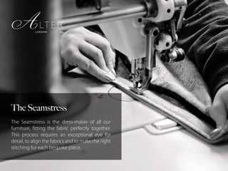 The Seamstress
The Seamstress is the dress-maker of all our
furniture, fitting the fabric perfectly together.
This process requires an exceptional eye for
detail, to align the fabrics and to make the right
stitching for each bespoke piece.
 