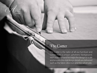 The Cutter
The Cutter is the tailor of all our furniture and
comes from a unique upholstery background.
With a steady hand he maps the design to scale
andensuresthevitaldesigndetailsaredelivered
such as the fabric direction and the velvet pile.
 