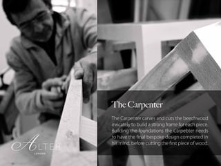 The Carpenter
The Carpenter carves and cuts the beechwood
inricately to build a strong frame for each piece.
Building the foundations the Carpebter needs
to have the final bespoke design completed in
his mind, before cutting the first piece of wood.
 