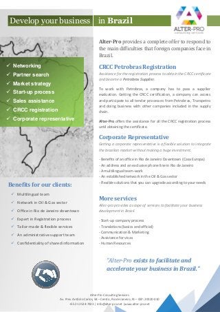 Alter-Pro provides a complete offer to respond to
the main difficulties that foreign companies face in
Brazil.
CRCC Petrobras Registration
Assistance for the registration process to obtain the CRCC certificate
and become a Petrobras Supplier.
To work with Petrobras, a company has to pass a supplier
evaluation. Getting the CRCC certification, a company can access
and participate to all tender processes from Petrobras, Transpetro
and doing business with other companies included in the supply
chain.
Alter-Pro offers the assistance for all the CRCC registration process
until obtaining the certificate.
Corporate Representative
Getting a corporate representative is a flexible solution to integrate
the brazilian market without making a huge investment.
- Benefits of an office in Rio de Janeiro Downtown (Casa Europa)
- An address and an exclusive phone line in Rio de Janeiro
- A multilingual team-work
- An established network in the Oil & Gas sector
- Flexible solutions that you can upgrade according to your needs
More services
Alter-pro provides a scope of services to facilitate your business
development in Brazil.
- Start-up company process
- Translations (basics and official)
- Communication & Marketing
- Assistance for visas
- Human Resources
in Brazil
 Networking
 Partner search
 Market strategy
 Start-up process
 Sales assistance
 CRCC registration
 Corporate representative
Develop your business
Benefits for our clients:
 Multilingual team
 Network in Oil & Gas sector
 Office in Rio de Janeiro downtown
 Expert in Registration process
 Tailor-made & flexible services
 An administrative support team
 Confidentiality of shared information
Alter-Pro Consulting Services
Av. Pres. Antônio Carlos, 58 – Centro, Rio de Janeiro, RJ – CEP: 20020-010
+55 21 2524-7923 | Info@alter-pro.net |www.alter-pro.net
"Alter-Pro exists to facilitate and
accelerate your business in Brazil."
 