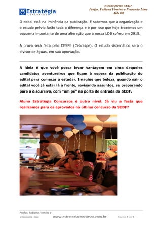 Estudo prévio SEDF
Profas. Fabiana Firmino e Fernanda Lima
Aula 00	
  
Profas.	
  Fabiana	
  Firmino	
  e	
  	
  	
  
	
  Fernanda	
  Lima	
  	
  	
  	
  	
  	
  	
  	
  	
  	
  	
  	
  	
  	
  	
  	
  	
  	
  	
  	
  	
  www.estrategiaconcursos.com.br	
  	
  	
  	
  	
  	
  	
  	
  	
  	
  	
  	
  	
  	
  	
  	
  Página	
  2	
  de	
  9	
  
O edital está na iminência da publicação. E sabemos que a organização e
o estudo prévio farão toda a diferença e é por isso que hoje trazemos um
esquema importante de uma alteração que a nossa LDB sofreu em 2015.
A prova será feita pelo CESPE (Cebraspe). O estudo sistemático será o
divisor de águas, em sua aprovação.
A ideia é que você possa levar vantagem em cima daqueles
candidatos aventureiros que ficam à espera da publicação do
edital para começar a estudar. Imagine que beleza, quando sair o
edital você já estar lá à frente, revisando assuntos, se preparando
para a discursiva, com “um pé” na porta de entrada da SEDF.
Aluno Estratégia Concursos é outro nível. Já viu a festa que
realizamos para os aprovados no último concurso da SEDF?
 