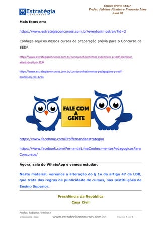 Estudo prévio SEDF
Profas. Fabiana Firmino e Fernanda Lima
Aula 00	
  
Profas.	
  Fabiana	
  Firmino	
  e	
  	
  	
  
	
  Fernanda	
  Lima	
  	
  	
  	
  	
  	
  	
  	
  	
  	
  	
  	
  	
  	
  	
  	
  	
  	
  	
  	
  	
  www.estrategiaconcursos.com.br	
  	
  	
  	
  	
  	
  	
  	
  	
  	
  	
  	
  	
  	
  	
  	
  Página	
  3	
  de	
  9	
  
Mais fotos em:
https://www.estrategiaconcursos.com.br/eventos/mostrar/?id=2
Conheça aqui os nossos cursos de preparação prévia para o Concurso da
SEDF:
https://www.estrategiaconcursos.com.br/curso/conhecimentos-­‐especificos-­‐p-­‐sedf-­‐professor-­‐
atividades/?pr=3294	
  
https://www.estrategiaconcursos.com.br/curso/conhecimentos-­‐pedagogicos-­‐p-­‐sedf-­‐
professor/?pr=3294	
  
https://www.facebook.com/Proffernandaestrategia/
https://www.facebook.com/FernandaLimaConhecimentosPedagogicosPara
Concursos/
Agora, saia do WhatsApp e vamos estudar.
Neste material, veremos a alteração do § 1o do artigo 47 da LDB,
que trata das regras de publicidade de cursos, nas Instituições de
Ensino Superior.
Presidência da República
Casa Civil
 