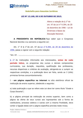 Estudo prévio SEDF
Profas. Fabiana Firmino e Fernanda Lima
Aula 00	
  
Profas.	
  Fabiana	
  Firmino	
  e	
  	
  	
  
	
  Fernanda	
  Lima	
  	
  	
  	
  	
  	
  	
  	
  	
  	
  	
  	
  	
  	
  	
  	
  	
  	
  	
  	
  	
  www.estrategiaconcursos.com.br	
  	
  	
  	
  	
  	
  	
  	
  	
  	
  	
  	
  	
  	
  	
  	
  Página	
  4	
  de	
  9	
  
Subchefia para Assuntos Jurídicos
LEI Nº 13.168, DE 6 DE OUTUBRO DE 2015.
Altera a redação do § 1o
do
art. 47 da Lei no
9.394, de 20
de dezembro de 1996 - Lei de
Diretrizes e Bases da
Educação Nacional.
A PRESIDENTA DA REPÚBLICA Faço saber que o Congresso
Nacional decreta e eu sanciono a seguinte Lei:
Art. 1o
O § 1o
do art. 47 da Lei no
9.394, de 20 de dezembro de
1996, passa a vigorar com a seguinte redação:
“Art. 47. ........................................................................
§ 1º As instituições informarão aos interessados, antes de cada
período letivo, os programas dos cursos e demais componentes
curriculares, sua duração, requisitos, qualificação dos professores,
recursos disponíveis e critérios de avaliação, obrigando-se a cumprir as
respectivas condições, e a publicação deve ser feita, sendo as 3 (três)
primeiras formas concomitantemente:
I - em página específica na internet no sítio eletrônico oficial da
instituição de ensino superior, obedecido o seguinte:
a) toda publicação a que se refere esta Lei deve ter como título “Grade e
Corpo Docente”;
b) a página principal da instituição de ensino superior, bem como a
página da oferta de seus cursos aos ingressantes sob a forma de
vestibulares, processo seletivo e outras com a mesma finalidade, deve
conter a ligação desta com a página específica prevista neste inciso;
 