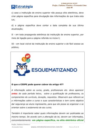 Estudo prévio SEDF
Profas. Fabiana Firmino e Fernanda Lima
Aula 00	
  
Profas.	
  Fabiana	
  Firmino	
  e	
  	
  	
  
	
  Fernanda	
  Lima	
  	
  	
  	
  	
  	
  	
  	
  	
  	
  	
  	
  	
  	
  	
  	
  	
  	
  	
  	
  	
  www.estrategiaconcursos.com.br	
  	
  	
  	
  	
  	
  	
  	
  	
  	
  	
  	
  	
  	
  	
  	
  Página	
  5	
  de	
  9	
  
c) caso a instituição de ensino superior não possua sítio eletrônico, deve
criar página específica para divulgação das informações de que trata esta
Lei;
d) a página específica deve conter a data completa de sua última
atualização;
II - em toda propaganda eletrônica da instituição de ensino superior, por
meio de ligação para a página referida no inciso I;
III - em local visível da instituição de ensino superior e de fácil acesso ao
público;
O que o CESPE pode querer cobrar do artigo 47?
A informação sobre os curso, grade, profissionais etc. deve aparecer
antes de cada período letivo, sobre a qualificação de professores, os
componentes do currículo, duração, requisitos. Observem que referem-se
a informações sobre o curso e suas características e tem como objetivo
dar segurança ao aluno ingressante, para que ele possa se organizar e se
orientar sobre o andamento de seu curso.
Também é importante saber quais informações devem ser publicadas ao
mesmo tempo. De acordo com a alteração da lei, devem ser informados,
concomitantemente: em página específica, no sítio eletrônico oficial
 