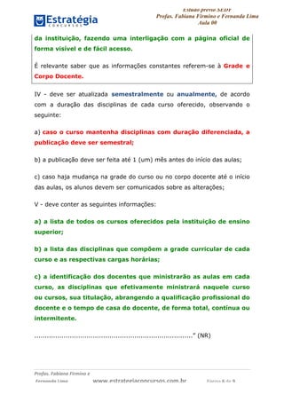 Estudo prévio SEDF
Profas. Fabiana Firmino e Fernanda Lima
Aula 00	
  
Profas.	
  Fabiana	
  Firmino	
  e	
  	
  	
  
	
  Fernanda	
  Lima	
  	
  	
  	
  	
  	
  	
  	
  	
  	
  	
  	
  	
  	
  	
  	
  	
  	
  	
  	
  	
  www.estrategiaconcursos.com.br	
  	
  	
  	
  	
  	
  	
  	
  	
  	
  	
  	
  	
  	
  	
  	
  Página	
  6	
  de	
  9	
  
da instituição, fazendo uma interligação com a página oficial de
forma visível e de fácil acesso.
É relevante saber que as informações constantes referem-se à Grade e
Corpo Docente.
IV - deve ser atualizada semestralmente ou anualmente, de acordo
com a duração das disciplinas de cada curso oferecido, observando o
seguinte:
a) caso o curso mantenha disciplinas com duração diferenciada, a
publicação deve ser semestral;
b) a publicação deve ser feita até 1 (um) mês antes do início das aulas;
c) caso haja mudança na grade do curso ou no corpo docente até o início
das aulas, os alunos devem ser comunicados sobre as alterações;
V - deve conter as seguintes informações:
a) a lista de todos os cursos oferecidos pela instituição de ensino
superior;
b) a lista das disciplinas que compõem a grade curricular de cada
curso e as respectivas cargas horárias;
c) a identificação dos docentes que ministrarão as aulas em cada
curso, as disciplinas que efetivamente ministrará naquele curso
ou cursos, sua titulação, abrangendo a qualificação profissional do
docente e o tempo de casa do docente, de forma total, contínua ou
intermitente.
............................................................................” (NR)
 