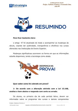 Estudo prévio SEDF
Profas. Fabiana Firmino e Fernanda Lima
Aula 00	
  
Profas.	
  Fabiana	
  Firmino	
  e	
  	
  	
  
	
  Fernanda	
  Lima	
  	
  	
  	
  	
  	
  	
  	
  	
  	
  	
  	
  	
  	
  	
  	
  	
  	
  	
  	
  	
  www.estrategiaconcursos.com.br	
  	
  	
  	
  	
  	
  	
  	
  	
  	
  	
  	
  	
  	
  	
  	
  Página	
  8	
  de	
  9	
  
Para ficar bastante claro:
o artigo 47 foi atualizado de modo a acompanhar as mudanças do
século, visando dar publicidade, transparência e eficiência nos cursos
oferecidos nas Instituições de Ensino Superior.
Mudanças significativas ocorreram na forma em que as informações
estarão disponíveis, tendo a tecnologia como aliada.
Quer saber como foi cobrado em prova?
1- De acordo com a alteração advinda com a Lei 13.168,
analise o item abaixo e responda com certo ou errado.
Os alunos, no primeiro dia de cada período letivo, devem ser
informados sobre os programas dos cursos e demais componentes
 