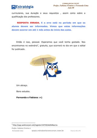 Estudo prévio SEDF
Profas. Fabiana Firmino e Fernanda Lima
Aula 00	
  
Profas.	
  Fabiana	
  Firmino	
  e	
  	
  	
  
	
  Fernanda	
  Lima	
  	
  	
  	
  	
  	
  	
  	
  	
  	
  	
  	
  	
  	
  	
  	
  	
  	
  	
  	
  	
  www.estrategiaconcursos.com.br	
  	
  	
  	
  	
  	
  	
  	
  	
  	
  	
  	
  	
  	
  	
  	
  Página	
  9	
  de	
  9	
  
curriculares, sua duração e seus requisitos , assim como sobre a
qualificação dos professores.
RESPOSTA ERRADA. E o erro está no período em que os
alunos devem ser informados. Vimos que estas informações
devem ocorrer em até 1 mês antes do início das aulas.
Então é isso, pessoal. Esperamos que você tenha gostado. Nos
encontramos no webnário1
, gratuito, que ocorrerá no dia em que o edital
for publicado.
Um abraço.
Bons estudos.
Fernanda e Fabiana :=)
	
  	
  	
  	
  	
  	
  	
  	
  	
  	
  	
  	
  	
  	
  	
  	
  	
  	
  	
  	
  	
  	
  	
  	
  	
  	
  	
  	
  	
  	
  	
  	
  	
  	
  	
  	
  	
  	
  	
  	
  	
  	
  	
  	
  	
  	
  	
  	
  	
  	
  	
  	
  	
  	
  	
  	
  	
  	
  	
  	
  	
  
1
	
  http://app.webinarjam.net/register/14759/eb264bec1a	
  
 