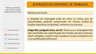 ALTERAÇÃO DO CONTRATO DE TRABALHO
A atividade do empregado pode ter maior ou menor grau de
especificidade, podendo compreender um número variável de
funções específicas compatíveis, conforme sua natureza.
Artigo 456, parágrafo único, da CLT: Desde que o empregado haja
sido contratado sem especificação das funções que deve executar,
estaria obrigado a realizar todo e qualquer serviço compatível com
a sua qualificação profissional.
Mudança de função
 