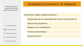 ALTERAÇÃO DO CONTRATO DE TRABALHO
Transferência: Noção; Exigência (Exceções )
Comprovação da real necessidade do serviço- Súmula 43 do TST
Adicional de transferência
Despesas com a transferência
Interesse extracontratual
Súmula 29 da TST
 