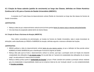 4.3. Criação de faixas salariais (padrão de vencimento) ao longo das Classes, definidas em Ordem Numérica
Contínua de I a VII, para a Carreira de Gestão Universitária (ANEXO I):


          A proposta cria 07 (sete) faixas de desenvolvimento vertical (Padrão de Vencimento) ao longo das três classes da Carreira de
Gestão Universitária.


JUSTIFICATIVA:


    Reforça a idéia de que o desenvolvimento vertical ocorre de forma gradual dentro do mesmo cargo e mesmas atribuições/tarefas;
    Cria mais faixas de progressão salarial dentro da mesma Classe;


4.4. Criação de Áreas e Sub-áreas de Atuação (ANEXO III):


          Para melhor conveniência da administração, as funções da Carreira de Gestão Universitária, dada à ampla diversidade de
atribuições, serão classificadas por ÁREAS e SUBÁREAS de atuação, definidas segundo a natureza e afinidade das funções.


JUSTIFICATIVA:
    ÁREAS justificam a idéia do desenvolvimento vertical dentro de uma mesma carreira, já que a definição da Área permite atribuir
      NOMENCLATURAS GENÉRICAS para a Identificação Funcional do Agente de Gestão;
    Reforça idéia pela qual se funda o desenvolvimento vertical na carreira, qual seja: a promoção ocorre em função da crescente
      complexidade das atribuições de um mesmo cargo. Só se pode falar em “aumento de complexidade das atribuições de um mesmo
      cargo”, se este pertencer à mesma área de atuação.
    Reforça a defesa jurídica quanto à “similaridade de funções”, já que o Poder Judiciário tem aceitado a promoção vertical, mediante
      grau de complexidade e responsabilidade, desde que se comprove tratar-se de uma “evolução natural”, ou uma complementaridade
      de funções correlatas;
 