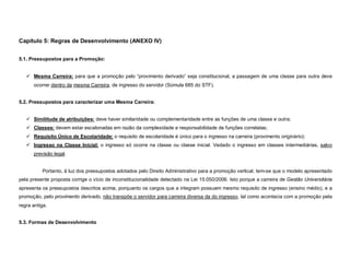 Capítulo 5: Regras de Desenvolvimento (ANEXO IV)


5.1. Pressupostos para a Promoção:


    Mesma Carreira: para que a promoção pelo “provimento derivado” seja constitucional, a passagem de uma classe para outra deve
      ocorrer dentro da mesma Carreira, de ingresso do servidor (Súmula 685 do STF).


5.2. Pressupostos para caracterizar uma Mesma Carreira:


    Similitude de atribuições: deve haver similaridade ou complementaridade entre as funções de uma classe e outra;
    Classes: devem estar escalonadas em razão da complexidade e responsabilidade de funções correlatas;
    Requisito Único de Escolaridade: o requisito de escolaridade é único para o ingresso na carreira (provimento originário);
    Ingresso na Classe Inicial: o ingresso só ocorre na classe ou classe inicial. Vedado o ingresso em classes intermediárias, salvo
      previsão legal.


          Portanto, à luz dos pressupostos adotados pelo Direito Administrativo para a promoção vertical, tem-se que o modelo apresentado
pela presente proposta corrige o vício de inconstitucionalidade detectado na Lei 15.050/2006. Isto porque a carreira de Gestão Universitária
apresenta os pressupostos descritos acima, porquanto os cargos que a integram possuem mesmo requisito de ingresso (ensino médio), e a
promoção, pelo provimento derivado, não transpõe o servidor para carreira diversa da do ingresso, tal como acontecia com a promoção pela
regra antiga.


5.3. Formas de Desenvolvimento
 