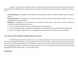 Resolvido o vício de inconstitucionalidade, passa a ser possível, então, preservar os mecanismos de desenvolvimento que foram
alcançados pela Lei 15.050/2006. Assim, o desenvolvimento nas carreiras se dará pelos institutos da “promoção” e “progressão”, da seguinte
forma:


    Promoção Interclasse: é a passagem de uma classe para outra imediatamente superior, conforme os critérios dispostos na forma do

         Anexo IV.
    Promoção Intraclasse: é a passagem de um padrão de vencimento para outro, dentro da carreira Gestão Universitária, conforme os

         critérios dispostos na forma do Anexo IV.
    Progressão: é a passagem de um nível salarial para outro, dentro do mesmo padrão e mesma classe, limitada à amplitude de

         vencimento definida na Tabela do Anexo II, sendo:
          01 (um) nível salarial, por tempo de serviço, a cada 03 (três) anos de efetivo exercício;
          01 (um) nível salarial por mérito, a cada três anos, resultante de conceito satisfatório das três últimas avaliações de desempenho;
          02 (dois) níveis salariais, a cada quatro anos, por realização de cursos de treinamentos correlatos com a área de atuação.




5.4. A Polêmica da Prévia Existência de Vaga para Efeito da Promoção:


             Por determinação Constitucional, a vacância de uma vaga obriga a realização de concurso público para o seu preenchimento.
Desta feita, a promoção não deve implicar na saída do servidor de sua vaga de origem, para ocupação na outra vaga aberta para promoção,
tal como ocorria na regra inconstitucional da Lei 15.050/2006. Em resumo, para caracterizar uma carreira de verdade, o servidor deve ser
promovido na vaga, passando de uma classe inferior para outra superior. Por sua vez, as vacâncias ocorridas nas classes superiores são
preenchidas por concurso público, porém, na classe inicial da carreira.


JUTIFICATIVA:
 